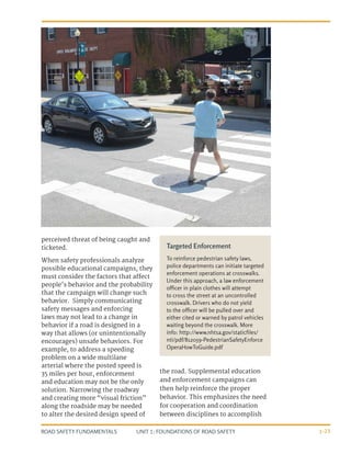 UNIT 1: FOUNDATIONS OF ROAD SAFETY
ROAD SAFETY FUNDAMENTALS 1-23
perceived threat of being caught and
ticketed.
When safety professionals analyze
possible educational campaigns, they
must consider the factors that affect
people’s behavior and the probability
that the campaign will change such
behavior. Simply communicating
safety messages and enforcing
laws may not lead to a change in
behavior if a road is designed in a
way that allows (or unintentionally
encourages) unsafe behaviors. For
example, to address a speeding
problem on a wide multilane
arterial where the posted speed is
35 miles per hour, enforcement
and education may not be the only
solution. Narrowing the roadway
and creating more “visual friction”
along the roadside may be needed
to alter the desired design speed of
the road. Supplemental education
and enforcement campaigns can
then help reinforce the proper
behavior. This emphasizes the need
for cooperation and coordination
between disciplines to accomplish
Targeted Enforcement
To reinforce pedestrian safety laws,
police departments can initiate targeted
enforcement operations at crosswalks.
Under this approach, a law enforcement
officer in plain clothes will attempt
to cross the street at an uncontrolled
crosswalk. Drivers who do not yield
to the officer will be pulled over and
either cited or warned by patrol vehicles
waiting beyond the crosswalk. More
info: http://www.nhtsa.gov/staticfiles/
nti/pdf/812059-PedestrianSafetyEnforce
OperaHowToGuide.pdf
 