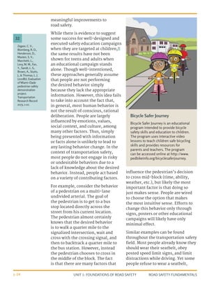 UNIT 1: FOUNDATIONS OF ROAD SAFETY ROAD SAFETY FUNDAMENTALS
1-24
meaningful improvements to
road safety.
While there is evidence to suggest
some success for well-designed and
executed safety education campaigns
when they are targeted at children,32
the same results have not been
shown for teens and adults when
an educational campaign stands
alone. Though well-intentioned,
these approaches generally assume
that people are not performing
the desired behavior simply
because they lack the appropriate
information. However, this idea fails
to take into account the fact that,
in general, most human behavior is
not the result of conscious, rational
deliberation. People are largely
influenced by emotions, values,
social context, and culture, among
many other factors. Thus, simply
being presented with information
or facts alone is unlikely to lead to
any lasting behavior change. In the
context of transportation safety,
most people do not engage in risky
or undesirable behaviors due to a
lack of knowledge about the desired
behavior. Instead, people act based
on a variety of contributing factors.
For example, consider the behavior
of a pedestrian on a multi-lane
undivided arterial. The goal of
the pedestrian is to get to a bus
stop located directly across the
street from his current location.
The pedestrian almost certainly
knows that the desired behavior
is to walk a quarter mile to the
signalized intersection, wait and
cross with the crossing signal, and
then to backtrack a quarter mile to
the bus station. However, instead
the pedestrian chooses to cross in
the middle of the block. The fact
is that there are many factors that
influence the pedestrian’s decision
to cross mid-block (time, ability,
weather, etc.), but likely the most
important factor is that doing so
just makes sense. People are wired
to choose the option that makes
the most intuitive sense. Efforts to
change this behavior only through
signs, posters or other educational
campaigns will likely have only
minimal effect.
Similar examples can be found
throughout the transportation safety
field. Most people already know they
should wear their seatbelt, obey
posted speed limit signs, and limit
distractions while driving. Yet some
people refuse to wear a seatbelt,
Bicycle Safer Journey
Bicycle Safer Journey is an educational
program intended to provide bicycle
safety skills and education to children.
The program uses interactive video
lessons to teach children safe bicycling
skills and provides resources for
parents and teachers. The program
can be accessed online at http://www.
pedbikeinfo.org/bicyclesaferjourney.
Zegeer, C. V.,
Blomberg, R. D.,
Henderson, D.,
Masten, S. V.,
Marchetti, L.,
Levy, M. M., Fan,
Y., Sandt, L. S.,
Brown, A., Stutts,
J., & Thomas, L. J.
(2008b). Evaluation
of Miami–Dade
pedestrian safety
demonstration
project.
Transportation
Research Record
2073, 1-10.
32
 