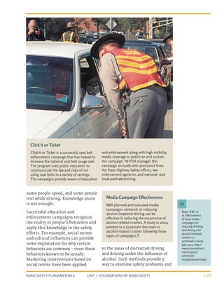 UNIT 1: FOUNDATIONS OF ROAD SAFETY
ROAD SAFETY FUNDAMENTALS 1-25
some people speed, and some people
text while driving. Knowledge alone
is not enough.
Successful education and
enforcement campaigns recognize
the reality of people’s behaviors and
apply this knowledge to the safety
efforts. For example, social norms
and cultural influences can provide
some explanation for why certain
behaviors are common - even those
behaviors known to be unsafe.
Marketing interventions based on
social norms have been applied
to the areas of distracted driving
and driving under the influence of
alcohol. Such methods provide a
way to examine safety problems and
Media Campaign Effectiveness
Well planned and executed media
campaigns centered on reducing
alcohol-impaired driving can be
effective in reducing the occurrence of
alcohol related crashes. A study in 2004
pointed to a 13 percent decrease in
alcohol related crashes following these
types of campaigns.33
Click It or Ticket
Click It or Ticket is a successful seat belt
enforcement campaign that has helped to
increase the national seat belt usage rate.
The program uses public education to
communicate the law and risks of not
using seat belts in a variety of settings.
The campaigns provide waves of education
and enforcement along with high visibility
media coverage to publicize and sustain
the campaign. NHTSA manages this
campaign annually with assistance from
the State Highway Safety offices, law
enforcement agencies, and national- and
local-paid advertising.
Elder, R.W., et
al. Effectiveness
of mass media
campaigns for
reducing drinking
and driving and
alcohol-involved
crashes: a
systematic review.
July 2004. http://
www.sciencedirect.
com/science/
article/pii/
S0749379704000467
33
 