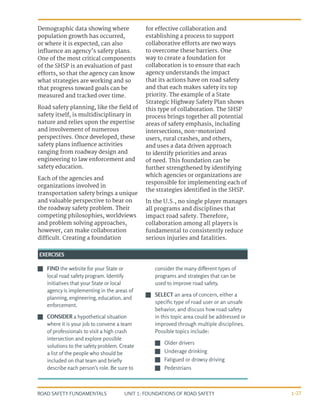 UNIT 1: FOUNDATIONS OF ROAD SAFETY
ROAD SAFETY FUNDAMENTALS 1-27
Demographic data showing where
population growth has occurred,
or where it is expected, can also
influence an agency’s safety plans.
One of the most critical components
of the SHSP is an evaluation of past
efforts, so that the agency can know
what strategies are working and so
that progress toward goals can be
measured and tracked over time.
Road safety planning, like the field of
safety itself, is multidisciplinary in
nature and relies upon the expertise
and involvement of numerous
perspectives. Once developed, these
safety plans influence activities
ranging from roadway design and
engineering to law enforcement and
safety education.
Each of the agencies and
organizations involved in
transportation safety brings a unique
and valuable perspective to bear on
the roadway safety problem. Their
competing philosophies, worldviews
and problem solving approaches,
however, can make collaboration
difficult. Creating a foundation
for effective collaboration and
establishing a process to support
collaborative efforts are two ways
to overcome these barriers. One
way to create a foundation for
collaboration is to ensure that each
agency understands the impact
that its actions have on road safety
and that each makes safety its top
priority. The example of a State
Strategic Highway Safety Plan shows
this type of collaboration. The SHSP
process brings together all potential
areas of safety emphasis, including
intersections, non-motorized
users, rural crashes, and others,
and uses a data driven approach
to identify priorities and areas
of need. This foundation can be
further strengthened by identifying
which agencies or organizations are
responsible for implementing each of
the strategies identified in the SHSP.
In the U.S., no single player manages
all programs and disciplines that
impact road safety. Therefore,
collaboration among all players is
fundamental to consistently reduce
serious injuries and fatalities.
J
J FIND the website for your State or
local road safety program. Identify
initiatives that your State or local
agency is implementing in the areas of
planning, engineering, education, and
enforcement.
J
J CONSIDER a hypothetical situation
where it is your job to convene a team
of professionals to visit a high crash
intersection and explore possible
solutions to the safety problem. Create
a list of the people who should be
included on that team and briefly
describe each person’s role. Be sure to
consider the many different types of
programs and strategies that can be
used to improve road safety.
J
J SELECT an area of concern, either a
specific type of road user or an unsafe
behavior, and discuss how road safety
in this topic area could be addressed or
improved through multiple disciplines.
Possible topics include:
J
J Older drivers
J
J Underage drinking
J
J Fatigued or drowsy driving
J
J Pedestrians
EXERCISES
 