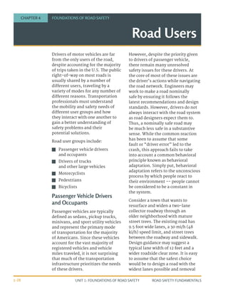 UNIT 1: FOUNDATIONS OF ROAD SAFETY ROAD SAFETY FUNDAMENTALS
1-28
Drivers of motor vehicles are far
from the only users of the road,
despite accounting for the majority
of trips taken in the U.S. The public
right-of-way on most roads is
usually shared by a number of
different users, traveling by a
variety of modes for any number of
different reasons. Transportation
professionals must understand
the mobility and safety needs of
different user groups and how
they interact with one another to
gain a better understanding of
safety problems and their
potential solutions.
Road user groups include:
J
J Passenger vehicle drivers
and occupants
J
J Drivers of trucks
and other large vehicles
J
J Motorcyclists
J
J Pedestrians
J
J Bicyclists
Passenger Vehicle Drivers
and Occupants
Passenger vehicles are typically
defined as sedans, pickup trucks,
minivans, and sport utility vehicles
and represent the primary mode
of transportation for the majority
of Americans. Since these vehicles
account for the vast majority of
registered vehicles and vehicle
miles traveled, it is not surprising
that much of the transportation
infrastructure prioritizes the needs
of these drivers.
However, despite the priority given
to drivers of passenger vehicle,
there remain many unresolved
safety issues for these drivers. At
the core of most of these issues are
the driver’s actions while navigating
the road network. Engineers may
work to make a road nominally
safe by ensuring it follows the
latest recommendations and design
standards. However, drivers do not
always interact with the road system
as road designers expect them to.
Thus, a nominally safe road may
be much less safe in a substantive
sense. While the common reaction
has been to assume that some
fault or “driver error” led to the
crash, this approach fails to take
into account a common behavioral
principle known as behavioral
adaptation. Simply put, behavioral
adaptation refers to the unconscious
process by which people react to
their environment -- people cannot
be considered to be a constant in
the system.
Consider a town that wants to
resurface and widen a two-lane
collector roadway through an
older neighborhood with mature
street trees. The existing road has
9.5 foot wide lanes, a 30 mi/h (48
ki/h) speed limit, and street trees
between the roadway and sidewalk.
Design guidance may suggest a
typical lane width of 12 feet and a
wider roadside clear zone. It is easy
to assume that the safest choice
would be to design a road with the
widest lanes possible and removal
Road Users
CHAPTER 4 FOUNDATIONS OF ROAD SAFETY
 
