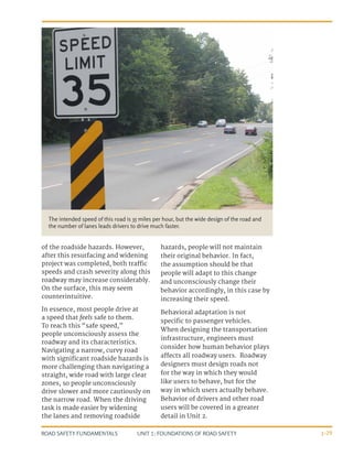 UNIT 1: FOUNDATIONS OF ROAD SAFETY
ROAD SAFETY FUNDAMENTALS 1-29
of the roadside hazards. However,
after this resurfacing and widening
project was completed, both traffic
speeds and crash severity along this
roadway may increase considerably.
On the surface, this may seem
counterintuitive.
In essence, most people drive at
a speed that feels safe to them.
To reach this “safe speed,”
people unconsciously assess the
roadway and its characteristics.
Navigating a narrow, curvy road
with significant roadside hazards is
more challenging than navigating a
straight, wide road with large clear
zones, so people unconsciously
drive slower and more cautiously on
the narrow road. When the driving
task is made easier by widening
the lanes and removing roadside
hazards, people will not maintain
their original behavior. In fact,
the assumption should be that
people will adapt to this change
and unconsciously change their
behavior accordingly, in this case by
increasing their speed.
Behavioral adaptation is not
specific to passenger vehicles.
When designing the transportation
infrastructure, engineers must
consider how human behavior plays
affects all roadway users. Roadway
designers must design roads not
for the way in which they would
like users to behave, but for the
way in which users actually behave.
Behavior of drivers and other road
users will be covered in a greater
detail in Unit 2.
The intended speed of this road is 35 miles per hour, but the wide design of the road and
the number of lanes leads drivers to drive much faster.
 