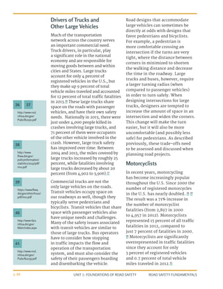 UNIT 1: FOUNDATIONS OF ROAD SAFETY ROAD SAFETY FUNDAMENTALS
1-30
Drivers of Trucks and
Other Large Vehicles
Much of the transportation
network across the country serves
an important commercial need.
Truck drivers, in particular, play
a significant role in the national
economy and are responsible for
moving goods between and within
cities and States. Large trucks
account for only 4 percent of
registered vehicles in the U.S., but
they make up 9 percent of total
vehicle miles traveled and accounted
for 12 percent of total traffic fatalities
in 2013.36
These large trucks share
space on the roads with passenger
vehicles, and have their own safety
needs. Nationally in 2013, there were
just under 4,000 people killed in
crashes involving large trucks, and
71 percent of them were occupants
of the other vehicle involved in the
crash. However, large truck safety
has improved over time. Between
2004 and 2013, the miles covered by
large trucks increased by roughly 25
percent, while fatalities involving
large trucks decreased by about 20
percent (from 4,902 to 3,906).37
Commercial trucks are not the
only large vehicles on the roads.
Transit vehicles occupy space on
our roadways as well, though they
typically serve pedestrians and
bicyclists. Transit vehicles that share
space with passenger vehicles also
have unique needs and challenges.
Many of the safety issues associated
with transit vehicles are similar to
those of large trucks. Bus operators
have to consider how stopping
in traffic impacts the flow and
operation of the transportation
system, and must also consider the
safety of their passengers boarding
and disembarking the vehicle.
Road designs that accommodate
large vehicles can sometimes be
directly at odds with designs that
favor pedestrians and bicyclists.
For example, a pedestrian is
more comfortable crossing an
intersection if the turns are very
tight, where the distance between
corners in minimized to shorten
the walking distance and decrease
the time in the roadway. Large
trucks and buses, however, require
a larger turning radius (when
compared to passenger vehicles)
in order to turn safely. When
designing intersections for large
trucks, designers are tempted to
increase the amount of space in an
intersection and widen the corners.
This change will make the turn
easier, but it will also be more
uncomfortable (and possibly less
safe) for pedestrians. As described
previously, these trade-offs need
to be assessed and discussed when
planning road projects.
Motorcyclists
In recent years, motorcycling
has become increasingly popular
throughout the U.S. Since 2000 the
number of registered motorcycles
in the U.S. has nearly doubled. 38 39
The result was a 71% increase in
the number of motorcyclist
fatalities (from 2,897 in 2000
to 4,957 in 2012). Motorcyclists
represented 15 percent of all traffic
fatalities in 2012, compared to
just 7 percent of fatalities in 2000.
40
Motorcyclists are significantly
overrepresented in traffic fatalities
since they account for only
3 percent of registered vehicles
and 0.7 percent of total vehicle
miles traveled in 2012.41
http://www-nrd.
nhtsa.dot.gov/
Pubs/812150.pdf
http://www.
fhwa.dot.gov/
policyinformation/
statistics/2013/pdf/
mv1.pdf
https://www.fhwa.
dot.gov/ohim/hs00/
pdf/mv1.pdf
http://www-fars.
nhtsa.dot.gov/
Main/index.aspx
http://www-nrd.
nhtsa.dot.gov/
Pubs/812035.pdf
36
38
39
40
41
37
 