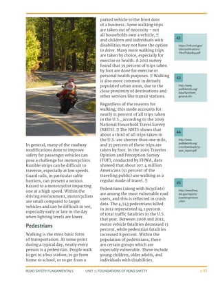 UNIT 1: FOUNDATIONS OF ROAD SAFETY
ROAD SAFETY FUNDAMENTALS 1-31
In general, many of the roadway
modifications done to improve
safety for passenger vehicles can
pose a challenge for motorcyclists.
Rumble strips can be difficult to
traverse, especially at low speeds.
Guard rails, in particular cable
barriers, can present a serious
hazard to a motorcyclist impacting
one at a high speed. Within the
driving environment, motorcyclists
are small compared to larger
vehicles and can be difficult to see,
especially early or late in the day
when lighting levels are lower.
Pedestrians
Walking is the most basic form
of transportation. At some point
during a typical day, nearly every
person is a pedestrian. People walk
to get to a bus station, to go from
home to school, or to get from a
parked vehicle to the front door
of a business. Some walking trips
are taken out of necessity – not
all households own a vehicle, 42
and children and individuals with
disabilities may not have the option
to drive. Many more walking trips
are taken by choice, especially for
exercise or health. A 2012 survey
found that 39 percent of trips taken
by foot are done for exercise or
personal health purposes. 43
Walking
is also more common in densely
populated urban areas, due to the
close proximity of destinations and
other services like transit stations.
Regardless of the reasons for
walking, this mode accounts for
nearly 11 percent of all trips taken
in the U.S., according to the 2009
National Household Travel Survey
(NHTS). 44
The NHTS shows that
about a third of all trips taken in
the U.S. are shorter than one mile,
and 35 percent of these trips are
taken by foot. In the 2005 Traveler
Opinion and Perception Survey
(TOP), conducted by FHWA, data
showed that about 107.4 million
Americans (51 percent of the
traveling public) use walking as a
regular mode of travel. 45
Pedestrians (along with bicyclists)
are among the most vulnerable road
users, and this is reflected in crash
data. The 4,743 pedestrians killed
in 2012 represented 14.1 percent
of total traffic fatalities in the U.S.
that year. Between 2008 and 2012,
motor vehicle fatalities decreased 13
percent, while pedestrian fatalities
increased 8 percent. Within the
population of pedestrians, there
are certain groups which are
especially vulnerable. These include
young children, older adults, and
individuals with disabilities.
https://info.ornl.gov/
sites/publications/
Files/Pub50854.pdf
http://www.
pedbikeinfo.org/
data/factsheet_
general.cfm
http://www.
pedbikeinfo.org/
cms/downloads/15-
year_report.pdf
http://www.fhwa.
dot.gov/reports/
traveleropinions/
1.htm
42
43
44
45
 