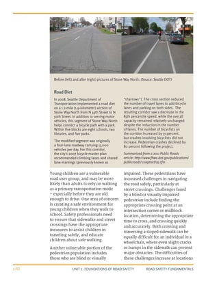 UNIT 1: FOUNDATIONS OF ROAD SAFETY ROAD SAFETY FUNDAMENTALS
1-32
Road Diet
In 2008, Seattle Department of
Transportation implemented a road diet
on a 1.2-mile (1.9-kilometer) section of
Stone Way North from N 34th Street to N
50th Street. In addition to serving motor
vehicles, this segment of Stone Way North
helps connect a bicycle path with a park.
Within five blocks are eight schools, two
libraries, and five parks.
The modified segment was originally
a four-lane roadway carrying 13,000
vehicles per day. For this corridor,
the city’s 2007 bicycle master plan
recommended climbing lanes and shared
lane markings (previously known as
“sharrows”). The cross section reduced
the number of travel lanes to add bicycle
lanes and parking on both sides. The
resulting corridor saw a decrease in the
85th percentile speed, while the overall
capacity remained relatively unchanged
despite the reduction in the number
of lanes. The number of bicyclists on
the corridor increased by 35 percent,
but crashes involving bicyclists did not
increase. Pedestrian crashes declined by
80 percent following the project.
Summarized from a 2011 Public Roads
article: http://www.fhwa.dot.gov/publications/
publicroads/11septoct/05.cfm
Before (left) and after (right) pictures of Stone Way North. (Source: Seattle DOT)
Young children are a vulnerable
road user group, and may be more
likely than adults to rely on walking
as a primary transportation mode
– especially before they are old
enough to drive. One area of concern
is creating a safe environment for
young children when they walk to
school. Safety professionals need
to ensure that sidewalks and street
crossings have the appropriate
measures to assist children in
traveling safely, and educate
children about safe walking.
Another vulnerable portion of the
pedestrian population includes
those who are blind or visually
impaired. These pedestrians have
increased challenges in navigating
the road safely, particularly at
street crossings. Challenges faced
by a blind or visually impaired
pedestrian include finding the
appropriate crossing point at an
intersection corner or midblock
location, determining the appropriate
time to cross, and crossing quickly
and accurately. Both crossing and
traversing a sloped sidewalk can be
equally difficult for an individual in a
wheelchair, where even slight cracks
or bumps in the sidewalk can present
major obstacles. The difficulties of
these challenges increase at locations
 