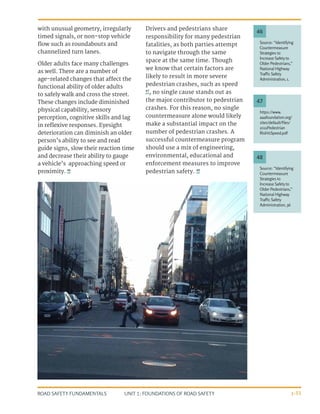 UNIT 1: FOUNDATIONS OF ROAD SAFETY
ROAD SAFETY FUNDAMENTALS 1-33
with unusual geometry, irregularly
timed signals, or non-stop vehicle
flow such as roundabouts and
channelized turn lanes.
Older adults face many challenges
as well. There are a number of
age-related changes that affect the
functional ability of older adults
to safely walk and cross the street.
These changes include diminished
physical capability, sensory
perception, cognitive skills and lag
in reflexive responses. Eyesight
deterioration can diminish an older
person’s ability to see and read
guide signs, slow their reaction time
and decrease their ability to gauge
a vehicle’s approaching speed or
proximity. 46
Drivers and pedestrians share
responsibility for many pedestrian
fatalities, as both parties attempt
to navigate through the same
space at the same time. Though
we know that certain factors are
likely to result in more severe
pedestrian crashes, such as speed
47
, no single cause stands out as
the major contributor to pedestrian
crashes. For this reason, no single
countermeasure alone would likely
make a substantial impact on the
number of pedestrian crashes. A
successful countermeasure program
should use a mix of engineering,
environmental, educational and
enforcement measures to improve
pedestrian safety. 48
Source: “Identifying
Countermeasure
Strategies to
Increase Safetyto
Older Pedestrians,”
National Highway
Traffic Safety
Administration, 1.
https://www.
aaafoundation.org/
sites/default/files/
2011Pedestrian
RiskVsSpeed.pdf
Source: “Identifying
Countermeasure
Strategies to
Increase Safetyto
Older Pedestrians,”
National Highway
Traffic Safety
Administration, 36
46
47
48
 