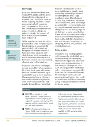 UNIT 1: FOUNDATIONS OF ROAD SAFETY ROAD SAFETY FUNDAMENTALS
1-34
Bicyclists
Bicyclists were some of the first
users of U.S. roads, and the group
that made the earliest push to
improve road conditions. In recent
years, bicycling has seen a rise in
popularity for both recreation
and transportation. Data from
the 2009 NHTS showed that while
only 1 percent of all trips are
taken by bicycle, the number of
bicycle trips doubled between
1990 and 2009.49
While bicyclists account for only 1
percent of all trips, the 726 bicyclist
fatalities in 2012 represented 2
percent of all traffic fatalities
that year.50
While the number of
bicyclists killed has risen only
slightly since 2008, the decline in
motor vehicle deaths means that
bicyclists account for an increasing
share of total traffic fatalities.
Bicyclists face unique challenges
as road users. More often than not,
bicyclists share space with motor
vehicles and are considered legal
users of the road in most locations.
Many potential bicycle riders are
not comfortable sharing the road
with heavy vehicular traffic and
may be deterred from riding their
bicycles. Intersections can also
pose a challenge to bicycle riders
when they include high volumes
of turning traffic and a large
number of lanes. These barriers
to bicycling, busy street segments
and intersections, often discourage
potential riders even when the rest
of a bicycle network is comfortable.
Many bicyclists are willing to go out
of their way to use a route that has
lower vehicle volumes and speeds, or
bicycle facilities that are separated
from traffic. Safe bicycle facilities
can also improve connections to
shopping, transit, jobs, schools, and
essential services.
Conclusion
Successful road safety programs
will consider the needs of all users
when planning and developing
transportation projects. Each user
group plays an important role in
the transportation system, and
each has unique safety needs that
safety professionals must consider.
Road user decisions are influenced
by a variety of factors, and the
combinations of factors that result
in particular travel behavior cannot
easily be categorized or understood
in simple terms.
J
J PROVIDE an example of a road
project where the changes resulted in
improvements for one user group, but
negatively impacted another group. This
example could be hypothetical or based
on a real world experience.
J
J VISIT the Fatality Analysis Reporting
System (FARS) Encyclopedia home page
(http://www-fars.nhtsa.dot.gov/Main/
index.aspx). Use the data available
for the most recent year to document
fatality numbers for the different road
user groups discussed in this chapter
(e.g. motorists, pedestrians, bicyclists).
What other information on road user
safety can you find with the tools
available in FARS, and what data is
not included?
EXERCISES
http://www-nrd.
nhtsa.dot.gov/
Pubs/812018.pdf
50
http://www.
pedbikeinfo.org/
cms/downloads/
15-year_report.pdf
49
 