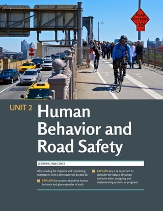 After reading the chapters and completing
exercises in Unit 1, the reader will be able to:
J
J EXPLAIN the systems that drive human
behavior and give examples of each
J
J EXPLAIN why it is important to
consider the nature of human
behavior when designing and
implementing systems or programs
LEARNING OBJECTIVES
Human
Behavior and
Road Safety
UNIT 2
 