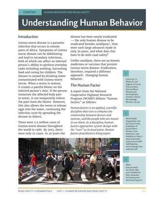UNIT 2: HUMAN BEHAVIOR AND ROAD SAFETY
ROAD SAFETY FUNDAMENTALS 2-1
Understanding Human Behavior
Introduction
Guinea worm disease is a parasitic
infection that occurs in remote
parts of Africa. Symptoms of Guinea
worm disease can be debilitating
and lead to secondary infections,
both of which can affect an infected
person’s ability to perform everyday
tasks including working, harvesting
food and caring for children. The
disease is caused by drinking water
contaminated with Guinea worm
larvae. When a worm is mature,
it creates a painful blister on the
infected person’s skin. If the person
immerses the affected body part
in water, it can temporarily relieve
the pain from the blister. However,
this also allows the worm to release
eggs into the water, continuing the
infection cycle by spreading the
disease to others1
.
There were 3.5 million cases of
Guinea worm disease throughout
the world in 1986. By 2015, there
were only 22 cases. In 30 years the
disease has been nearly eradicated
— the only human disease to be
eradicated besides smallpox2,3
. How
were such large advances made in
only 30 years, and what does this
have to do with road safety?
Unlike smallpox, there are no known
medicines or vaccines that prevent
Guinea worm disease. Eradication,
therefore, required a different
approach: changing human
behavior.
The Human Factor
A report from the National
Cooperative Highway Research
Program (NCHRP) defines “human
factors” as follows:
Human factors is an applied, scientific
discipline that tries to enhance the
relationship between devices and
systems, and the people who are meant
to use them. As a discipline, human
factors approaches system design with
the “user” as its focal point. Human
factors practitioners bring expert
CHAPTER 5 HUMAN BEHAVIOR AND ROAD SAFETY
Cairncross, S.,
Muller, R., and
Zagaria, N. (2002).
Dracunculiasis
(Guinea Worm
Disease) and
the Eradication
Initiative. Clinical
Microbiology
Reviews, 223-246.
World Health
Organization and
the Carter Center,
Eradication of
Guinea Worm
Disease: Case
Statement, 2016.
Available at: https://
www.cartercenter.
org/resources/pdfs/
health/guinea_
worm/2016-gw-case-
statement.pdf
WHO,
Dracunculiasis
Fact Sheet. May
2016. Available at:
http://www.who.
int/mediacentre/
factsheets/fs359/en/
1
2
3
 