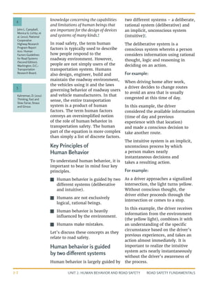 UNIT 2: HUMAN BEHAVIOR AND ROAD SAFETY ROAD SAFETY FUNDAMENTALS
2-2
John L. Campbell,
Monica G. Lichty; et
al. (2012). National
Cooperative
Highway Research
Program Report
600: Human
Factors Guidelines
for Road Systems
(Second Edition).
Washington, D.C.:
Transportation
Research Board.
Kahneman, D. (2011)
Thinking, Fast and
Slow. Farrar, Straus
and Giroux
4
5
knowledge concerning the capabilities
and limitations of human beings that
are important for the design of devices
and systems of many kinds.4
In road safety, the term human
factors is typically used to describe
how people respond to the
roadway environment. However,
people are not simply users of the
transportation system. Humans
also design, engineer, build and
maintain the roadway environment,
the vehicles using it and the laws
governing behavior of roadway users
and vehicle manufacturers. In that
sense, the entire transportation
system is a product of human
factors. The term human factors
conveys an oversimplified notion
of the role of human behavior in
transportation safety. The human
part of the equation is more complex
than simply a list of discrete factors.
Key Principles of
Human Behavior
To understand human behavior, it is
important to bear in mind four key
principles.
J
J Human behavior is guided by two
different systems (deliberative
and intuitive).
J
J Humans are not exclusively
logical, rational beings.
J
J Human behavior is heavily
influenced by the environment.
J
J Humans make mistakes.
Let’s discuss these concepts as they
relate to road safety.
Human behavior is guided
by two different systems
Human behavior is largely guided by
two different systems – a deliberate,
rational system (deliberative) and
an implicit, unconscious system
(intuitive)5
.
The deliberative system is a
conscious system wherein a person
considers information using rational
thought, logic and reasoning in
deciding on an action.
For example:
When driving home after work,
a driver decides to change routes
to avoid an area that is usually
congested at this time of day.
In this example, the driver
considered the available information
(time of day and previous
experience with that location)
and made a conscious decision to
take another route.
The intuitive system is an implicit,
unconscious process by which
a person makes nearly
instantaneous decisions and
takes a resulting action.
For example:
As a driver approaches a signalized
intersection, the light turns yellow.
Without conscious thought, the
driver either proceeds through the
intersection or comes to a stop.
In this example, the driver receives
information from the environment
(the yellow light), combines it with
an understanding of the specific
circumstance based on the driver’s
previous experiences, and takes an
action almost immediately. It is
important to realize the intuitive
system acts nearly instantaneously
without the driver’s awareness of
the process.
 