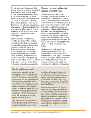 UNIT 2: HUMAN BEHAVIOR AND ROAD SAFETY
ROAD SAFETY FUNDAMENTALS 2-3
We often incorrectly assume that
human behavior is largely controlled
by the deliberative system when,
in fact, most behaviors are a result
of the intuitive system. In other
words, most human behavior is not
the result of conscious, rational
deliberation. For most actions, we
don’t have enough time or available
information to do a logical analysis
before acting. The intuitive system
allows us to act without this time-
consuming conscious decision-
making process.
To think of this another way,
consider the deliberative system
as similar to the decision making
process of a computer. Computers
function exclusively using a
deliberative system. They take
in information, process it using
explicit algorithms and deliver a
result. However, humans do not
function this way. They generally
make decisions that appear to reflect
instinctual processes rather than
systematic rational considerations.
Humans are not exclusively
logical, rational beings
Although people take in and
interpret information, they do so in
the context of a number of factors,
such as prior experience, emotions,
cultural norms, moral beliefs, social
pressures, convenience, habits and
financial considerations, among
many others. Rational calculations
based on objective evidence are
often not even possible, and when
they are, they must compete with
these other influences. This is why
people often make decisions that are
not necessarily the most appropriate
choice for their health and well-
being.
We know that cooking dinner
at home may be healthier, but
sometimes it is easier and more
convenient to have a pizza delivered
instead. We know we should exercise
more and get the recommended
amount of sleep each night, but
work, family and other obligations
Flossing and human behavior
At some point in your life, you have
probably been told that regular flossing
is good for your dental health. Through
the years, you’ve likely had conversations
about flossing with your dentist or dental
hygienist who encouraged you to floss
more. Perhaps they showed you the proper
way to floss and sent you home with your
own floss in an effort to encourage you
to start. For a few days or weeks after the
appointment, you may have deliberately
flossed more regularly. But if you’re like
most people, you soon reverted to old
habits, and the floss sat unused in a
cabinet. Why do we do this?
Typically, programs aimed at influencing
human behavior take an educational or
informational approach on the assumption
that people act a certain way because
they lack knowledge about the potential
consequences, benefits or alternatives.
Surely, if people simply were aware of the
benefits of flossing or the consequences
of not flossing, they would change their
behavior and become regular flossers. This
approach appeals to the belief that human
behavior is rational.
Although commonly used, this approach
fails to take into account the complexities
of human behavior. Other factors influence
our behaviors – flossing is inconvenient,
takes time and can be uncomfortable. The
negative consequences of not flossing (e.g.,
gum disease) are not immediately visible.
Although people repeatedly hear messages
explaining why flossing is important, rates
of flossing among the general population
remain low.
 