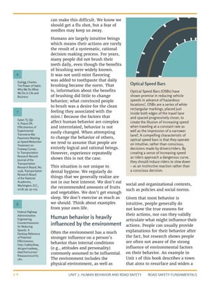 UNIT 2: HUMAN BEHAVIOR AND ROAD SAFETY ROAD SAFETY FUNDAMENTALS
2-4
can make this difficult. We know we
should get a flu shot, but a fear of
needles may keep us away.
Humans are largely intuitive beings
which means their actions are rarely
the result of a systematic, rational
decision making process. For years,
many people did not brush their
teeth daily, even though the benefits
of brushing were widely known.
It was not until mint flavoring
was added to toothpaste that daily
brushing became the norm. That
is, information about the benefits
of brushing did little to change
behavior; what convinced people
to brush was a desire for the clean
feeling they associated with the
mint.6
Because the factors that
affect human behavior are complex
and interrelated, behavior is not
easily changed. When attempting
to change the behavior of others,
we tend to assume that people are
entirely logical and rational beings.
However, experience repeatedly
shows this is not the case.
This situation is not unique to
dental hygiene. We regularly do
things that we generally realize are
not in our best interest. We don’t eat
the recommended amounts of fruits
and vegetables. We don’t get enough
sleep. We don’t exercise as much as
we should. Think about examples
from your own life.
Human behavior is heavily
influenced by the environment
Often the environment has a much
stronger influence on a person’s
behavior than internal conditions
(e.g., attitudes and personality)
commonly assumed to be influential.
The environment includes the
physical environment, as well as
social and organizational contexts,
such as policies and social norms.
Given that most behavior is
intuitive, people generally do
not know the true reasons for
their actions, nor can they validly
articulate what might influence their
actions. People can usually provide
explanations for their behavior after
the fact, but research shows people
are often not aware of the strong
influence of environmental factors
on their behavior. An example in
Unit 1 of this book describes a town
that aims to resurface and widen a
Duhigg, Charles.
The Power of Habit:
Why We Do What
We Do in Life and
Business
Gates TJ, Qin
X, Noyce DA.
Effectiveness of
Experimental
Transverse-Bar
Pavement Marking
as Speed-Reduction
Treatment on
Freeway Curves.
In Transportation
Research Record:
Journal of the
Transportation
Research Board, No.
2056, Transportation
Research Board
of the National
Academies,
Washington, D.C.,
2008, pp. 95–103.
Federal Highway
Administration.
Engineering
Countermeasures
for Reducing
Speeds: A
Desktop Reference
of Potential
Effectiveness.
http://safety.fhwa.
dot.gov/roadway_
dept/horicurves/
fhwasa07002/ch7.
cfm.
6
7
8
Optical Speed Bars
Optical Speed Bars (OSBs) have
shown promise in reducing vehicle
speeds in advance of hazardous
locations7
. OSBs are a series of white
rectangular markings, placed just
inside both edges of the travel lane
and spaced progressively closer, to
create the illusion of increasing speed
when traveling at a constant rate as
well as the impression of a narrower
lane8
. A compelling characteristic of
optical speed bars is that they operate
on intuitive, rather than conscious,
decisions made by drivers/riders. By
creating a sense of increasing speed
as riders approach a dangerous curve,
they should induce riders to slow down
– as an instinctive reaction rather than
a conscious decision.
 