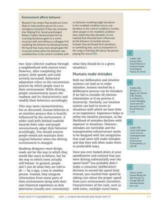UNIT 2: HUMAN BEHAVIOR AND ROAD SAFETY
ROAD SAFETY FUNDAMENTALS 2-5
two-lane collector roadway through
a neighborhood with mature trees.
However, after completing the
project, both speeds and crash
severity increased. Behavioral
adaptation refers to the unconscious
process by which people react to
their environment. While driving,
people unconsciously assess the
roadway and its characteristics and
modify their behaviors accordingly.
This may seem counterintuitive,
but as discussed, human behavior is
an intuitive process that is heavily
influenced by the environment. A
wider road with limited roadside
hazards feels safer and people
unconsciously adapt their behavior
accordingly. You should assume
people would not maintain their
original behavior when the driving
environment is changed.
Roadway designers must design
roads not for the way in which they
would like users to behave, but for
the way in which users actually
will behave. In general, people
don’t just do what they are told to
do — by a sign, a law or another
person. Instead, they integrate
information from many parts of
their environment along with their
own historical experience as they
determine (usually non-consciously)
what they should do in a given
situation12
.
Humans make mistakes
Both our deliberative and intuitive
systems can lead us to make
mistakes. Actions reached by a
deliberative process can be mistaken
if we fail to consider all relevant
information or if we process it
incorrectly. Similarly, our intuitive
system can lead to errors in
situations with which we have little
or no experience. Experience helps to
refine the intuitive processes, so the
likelihood of mistakes declines with
exposure to situations. However,
mistakes are inevitable and the
transportation infrastructure needs
to be designed with the recognition
that road users will make mistakes
and that they will often make them
in predictable ways.
Have you ever looked down at your
speedometer and realized that you
were driving substantially over the
speed limit? You probably didn’t
make a conscious (deliberative)
decision to exceed the speed limit.
Instead, you reached that speed by
taking cues about the proper speed
from your environment (intuitive).
Characteristics of the road, such as
wide lanes, multiple travel lanes,
Cialdini. R.B.
(20005). Basic
Social Influence Is
Underestimated.
Psychological
Inquiry, 16: 158-161
Cialdini, R.B.,
Demaine, L.J.,
Sagarin, B.J., Barrett,
D.W., Rhoads,
K., & Winter, P.L.
(2006). Managing
social norms for
persuasive impact.
Social Influence,
1: 3-15
Cialdini, R.B.
(2007). Descriptive
social norms as
underappreciated
sources of
social control.
Psychometrika, 72:
263-268
9
10
11
Etzioni, Amitai.
Human Beings Are
Not Very Easy To
Change After All,
Saturday Review,
June, 1972.
12
Environment affects behavior
Research has shown that people are more
likely to help another person (in a non-
emergency situation) if they see someone
else helping first. Social psychologist
Robert Cialdini demonstrated this by
counting donations given to a street
musician with and without a colleague first
modeling the behavior by donating money.
He found that many more people gave the
musician money when the behavior was
modeled than in the control condition with
no behavior modeling (eight donations
in the modeled condition versus one
donation in the control condition). Further,
when people in the modeled condition
were asked why they donated, no one
realized that they had been influenced
by the behavior of another person.
Instead, they attributed their donations
to something else, such as enjoyment of
the song or how they felt about the person
playing the music9,10,11
.
 