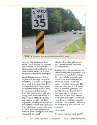 UNIT 2: HUMAN BEHAVIOR AND ROAD SAFETY ROAD SAFETY FUNDAMENTALS
2-6
presence of a median and long
gentle curves, convey the message
that the road can accommodate
high speeds. Additionally, the speed
of other vehicles is a particularly
salient indicator of the right speed.
Recall this example from Unit 1
(Figure 1-1). Although the posted
speed limit is 35 mph, many people
drive much faster than that. This is
not because they all have a blatant
disregard for safety. Instead, they
are unconsciously taking cues
from their environment, which is
telling them it is safe to travel at a
higher speed. Add to this the fact
that modern vehicles have been
engineered for occupant comfort, so
many of the auditory and haptic cues
(e.g., wind noise, bumps, road noise,
etc.) that previously gave drivers
feedback about their speed have been
eliminated. On a road
with very few other vehicles, the
only clear clue to one’s speed is
the speedometer.
Roads constructed according to the
recommended design standards may
be considered safe, but in reality,
they may only be nominally safe.
The fact that some road designs
encourage higher speeds can
make it substantively unsafe. The
transportation system is designed,
built, maintained, governed and
used by humans. It is often cited
that human error contributes to
more than 90% of traffic crashes,
most often referring to a road user
error. However, it is important to
remember that errors by road users
are not the only human errors that
can occur.
For example:
On a rural two-lane road, an SUV
FIGURE 2-1: Example of unconscious clues leading to higher speed
 