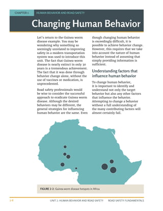 UNIT 2: HUMAN BEHAVIOR AND ROAD SAFETY ROAD SAFETY FUNDAMENTALS
2-8
Changing Human Behavior
CHAPTER 6 HUMAN BEHAVIOR AND ROAD SAFETY
Let’s return to the Guinea worm
disease example. You may be
wondering why something so
seemingly unrelated to improving
safety in a modern transportation
system was used to introduce this
unit. The fact that Guinea worm
disease is nearly extinct in only 30
years is a tremendous achievement.
The fact that it was done through
behavior change alone, without the
use of vaccines or medication, is
unprecedented.
Road safety professionals would
be wise to consider the successful
approach to eradicate Guinea worm
disease. Although the desired
behaviors may be different, the
general strategies for influencing
human behavior are the same. Even
though changing human behavior
is exceedingly difficult, it is
possible to achieve behavior change.
However, this requires that we take
into account the nature of human
behavior instead of assuming that
simply providing information is
sufficient.
Understanding factors that
influence human behavior
To change human behavior,
it is important to identify and
understand not only the target
behavior but also any other factors
that influence the behavior.
Attempting to change a behavior
without a full understanding of
the many contributing factors will
almost certainly fail.
FIGURE 2-2: Guinea worm disease hotspots in Africa
 