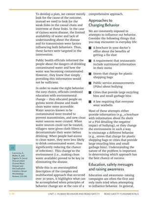 UNIT 2: HUMAN BEHAVIOR AND ROAD SAFETY ROAD SAFETY FUNDAMENTALS
2-10
To develop a plan, we cannot merely
look for the cause of the outcome,
instead we need to look for the
weak links in the causal chain and
intervene at these links. In the case
of Guinea worm disease, the limited
availability of water and lack of
understanding about the disease
and its transmission were factors
influencing both behaviors. Thus,
these factors were targeted in the
intervention.
Public health officials informed the
people about the dangers of drinking
contaminated water and how the
water was becoming contaminated.
However, they knew that simply
providing this information would
not be sufficient.
In order to make the right behavior
the easy choice, officials combined
education with environmental
change – they educated people on
guinea worm disease and made
clean water more accessible.
Water sources known to be
contaminated were treated to
prevent transmission, and new clean
water sources were created. When
water sources could not be treated,
villagers were given cloth filters to
decontaminate their water before
drinking. When people had access
to clean water, they were less likely
to drink contaminated water, thus
significantly reducing the chance
of infection13
. This change to the
environment (i.e., making clean
water available) proved to be key in
eliminating the disease.
While this is an oversimplified
description of the complex and
multifaceted approach that occurred
over 30 years, it highlights what can
be accomplished when principles of
behavior change are at the core of a
comprehensive approach.
Approaches to
Changing Behavior
We are constantly exposed to
attempts to influence our behavior.
Consider the following things that
you may encounter in everyday life:
J
J A brochure in your doctor’s
office about the benefits of
getting a flu shot
J
J A requirement that restaurants
include nutritional information
in their menu
J
J Stores that charge for plastic
shopping bags
J
J Public service announcements
(PSAs) about bullying
J
J Cities that provide large recycling
bins and small garbage bins
J
J A law requiring that everyone
wear seatbelts
Most of these attempts either
provide information (e.g., a brochure
with information about flu shots
or a PSA detailing the negative
impact of bullying), or they change
the environment in such a way
to encourage a different behavior
(e.g., stores that charge for plastic
shopping bags or cities that provide
large recycling bins and small
garbage bins). Understanding the
nature of the problem is important
in determining which approach has
the best chance of success.
Education, safety messages
and raising awareness
Education and awareness-raising
campaigns are often the first and
only tools tried when attempting
to influence behavior. In general,
Cairncross, S.,
Muller, R., and
Zagaria, N. (2002).
Dracunculiasis
(Guinea Worm
Disease) and
the Eradication
Initiative. Clinical
Microbiology
Reviews, 223-246.
13
 