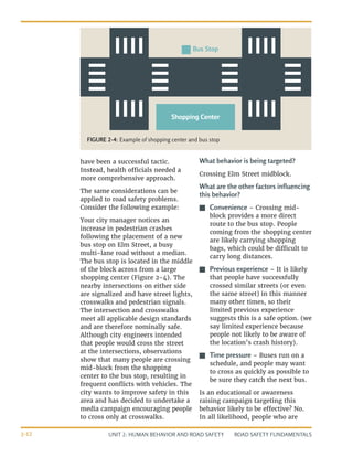 UNIT 2: HUMAN BEHAVIOR AND ROAD SAFETY ROAD SAFETY FUNDAMENTALS
2-12
have been a successful tactic.
Instead, health officials needed a
more comprehensive approach.
The same considerations can be
applied to road safety problems.
Consider the following example:
Your city manager notices an
increase in pedestrian crashes
following the placement of a new
bus stop on Elm Street, a busy
multi-lane road without a median.
The bus stop is located in the middle
of the block across from a large
shopping center (Figure 2-4). The
nearby intersections on either side
are signalized and have street lights,
crosswalks and pedestrian signals.
The intersection and crosswalks
meet all applicable design standards
and are therefore nominally safe.
Although city engineers intended
that people would cross the street
at the intersections, observations
show that many people are crossing
mid-block from the shopping
center to the bus stop, resulting in
frequent conflicts with vehicles. The
city wants to improve safety in this
area and has decided to undertake a
media campaign encouraging people
to cross only at crosswalks.
What behavior is being targeted?
Crossing Elm Street midblock.
What are the other factors influencing
this behavior?
J
J Convenience – Crossing mid-
block provides a more direct
route to the bus stop. People
coming from the shopping center
are likely carrying shopping
bags, which could be difficult to
carry long distances.
J
J Previous experience – It is likely
that people have successfully
crossed similar streets (or even
the same street) in this manner
many other times, so their
limited previous experience
suggests this is a safe option. (we
say limited experience because
people not likely to be aware of
the location’s crash history).
J
J Time pressure – Buses run on a
schedule, and people may want
to cross as quickly as possible to
be sure they catch the next bus.
Is an educational or awareness
raising campaign targeting this
behavior likely to be effective? No.
In all likelihood, people who are
Bus Stop
Shopping Center
FIGURE 2-4: Example of shopping center and bus stop
 