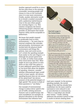 UNIT 2: HUMAN BEHAVIOR AND ROAD SAFETY ROAD SAFETY FUNDAMENTALS
2-14
Another approach would be to move
the bus stop closer to the existing
crosswalks, assuming people will
choose to cross at the crosswalk
since it is now more convenient.
Finally, another alternative would
be to install a marked crosswalk
with a pedestrian hybrid beacon
close to the area where people
are crossing (Figure 2-5). This
solution recognizes the factors
influencing people’s behavior and
provides an alternative that would
improve safety and be acceptable to
pedestrians.
We know that people respond
in predictable ways to their
environments — far more than to
internal conditions like attitudes
and personality. Environment can
include both the physical (built)
environment and things like
policies, laws and social norms.
Let’s revisit the speeding example
from earlier in the unit (Figure 2-1).
Although the posted speed limit
is 35 mph, in reality many people
drive much faster than that. What
might we do to get drivers to slow
down on this road? One option is
to post additional speed limit signs
or run local PSAs about the dangers
of speeding. However, consider
whether informational signs would
result in lower speeds. Are drivers
speeding because they are not aware
of the speed limit? Are drivers
unaware of the potential dangers of
high speeds? The answer to both of
these questions is “not likely.”
One example of environmental
change to reduce driver speed is the
use of traffic calming measures.
Features such as speed humps and
mini roundabouts are examples of
physical alterations to the driving
environment that influence how
road users respond. In the previous
speeding example, the overall
design of the road has already been
established, but the lanes could be
narrowed or even reduced to one
in each direction to communicate,
“This is a road where you should
drive slower.” Traffic calming
addresses the intuitive system in that
it results in drivers slowing down
Pickrell, T. M., & Li,
R. (2016, February).
Seat Belt Use in
2015—OverallResults
(Traffic Safety
Facts Research
Note. Report No.
DOT HS 812 243).
Washington, DC:
National Highway
Traffic Safety
Administration.
Tison, J. & Williams,
A.F. (2012).
Analyzing the First
YearsoftheClickItor
Ticket Mobilizations
(DOT HS 811 232).
Washington, D.C.:
National Highway
Traffic Safety
Administration.
17
16
Seat belt usage in
the United States
Seat belt use in the United States has
a remarkably similar, though opposite
trajectory to that of Guinea worm
disease. Though seatbelts were required
in U.S. vehicles starting in the late
1960s, use of this equipment was low.
Observational surveys from the early to
mid-1980s found use of 5-14 percent.16
By 2015, however, observed seatbelt use
had climbed to 88.5 percent.17
As with Guinea worm disease, no single
effort was responsible for increasing seat
belt use in the United States. Instead,
efforts that focused on changing the
environment (e.g., enactment of seat belt
and child passenger safety laws) were
coupled with high visibility enforcement
(e.g., Click-it-or-Ticket). Education played
a role in these efforts, but not in raising
awareness for the dangers of not wearing
seat belts. Rather, education was needed
to inform people that belt use is required
and, especially, to create the perception
among the driving public that police
were actively enforcing seat belt laws.
 