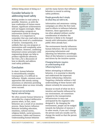 UNIT 2: HUMAN BEHAVIOR AND ROAD SAFETY
ROAD SAFETY FUNDAMENTALS 2-15
without being aware of doing so.18
Consider behavior in
addressing travel safety
Making strides in road safety is
possible. However, as with the
near eradication of Guinea worm
disease, significant achievements
will not happen overnight. When
implementing a program or
intervention aimed at changing
behavior, it is important to
remember that any road safety issue
is likely the result of a combination
of factors. Consequently, it is
unlikely that any one program or
intervention will completely solve
the problem. However, combining
behavioral science principles with
engineering design can help to
produce significant advances.
See Unit 4 for a discussion of
how to identify and address
road safety problems.
Conclusion
In short, human behavior
is extraordinarily complex.
Consequently, it is difficult to
influence. Simple, common sense
approaches like merely raising
awareness or otherwise providing
information about an issue virtually
never succeed.
Humans are not exclusively
logical, rational beings.
We often assume human behavior is
controlled by a logical deliberative
process when, in fact, most
behaviors are a result of an intuitive
process. Many factors influence
behavior including education,
emotions, cultural norms,
religious beliefs, social pressures,
convenience, habits and finances.
Understanding human behavior
and the many factors that influence
behavior is crucial to solving
safety problems.
People generally don’t simply
do what they are told to do.
Information and awareness-raising
campaigns are often the first tools
used in efforts to influence behavior.
However, these approaches are
too often adopted without careful
consideration of whether the
behavior is likely to be changed
merely with information (which the
public often already has).
The environment heavily influences
human behaviors. We are constantly
processing information and
adjusting our behaviors accordingly.
Most of this behavior is unconscious
and driven by the intuitive system.
Changing behavior requires
an understanding of all
influencing factors.
Before attempting to influence
behavior, it is essential to identify
and understand the important
factors influencing a behavior.
Targeting a behavior without a full
understanding of these factors will
almost certainly be unsuccessful.
Because so much of what we do is
intuitive and heavily influenced by
our environment, we sometimes
respond to the transportation
infrastructure in ways not
anticipated by the engineers who
designed it. By changing the
environment, people can be nudged
towards the behavior of interest.19
In other words, if you can’t change
the person (and you usually can’t!),
change the world so that the person
will follow.
Thaler, R.H., and
Sunstein, C.R.
Nudge: Improving
Decisions About
Health, Wealth, and
Happiness.
19
Lewis-Evans, B.
& Charlton, S.G.
(2006), Explicit and
implicit processes
in behavioural
adaptation to
road width.
Accident Analysis
& Prevention, 38,
610-617.
18
 