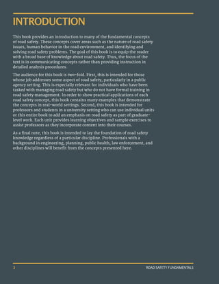 ROAD SAFETY FUNDAMENTALS
2
INTRODUCTION
This book provides an introduction to many of the fundamental concepts
of road safety. These concepts cover areas such as the nature of road safety
issues, human behavior in the road environment, and identifying and
solving road safety problems. The goal of this book is to equip the reader
with a broad base of knowledge about road safety. Thus, the focus of the
text is in communicating concepts rather than providing instruction in
detailed analysis procedures.
The audience for this book is two-fold. First, this is intended for those
whose job addresses some aspect of road safety, particularly in a public
agency setting. This is especially relevant for individuals who have been
tasked with managing road safety but who do not have formal training in
road safety management. In order to show practical applications of each
road safety concept, this book contains many examples that demonstrate
the concepts in real-world settings. Second, this book is intended for
professors and students in a university setting who can use individual units
or this entire book to add an emphasis on road safety as part of graduate-
level work. Each unit provides learning objectives and sample exercises to
assist professors as they incorporate content into their courses.
As a final note, this book is intended to lay the foundation of road safety
knowledge regardless of a particular discipline. Professionals with a
background in engineering, planning, public health, law enforcement, and
other disciplines will benefit from the concepts presented here.
 