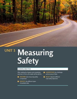 UNIT 3: MEASURING SAFETY ROAD SAFETY FUNDAMENTALS
3-b
After reading the chapters and completing
exercises in Unit 3, the reader will be able to:
J
J DESCRIBE why measuring safety
is important
J
J IDENTIFY the different types
of available data
J
J UNDERSTAND the challenges
and accuracy of data
J
J SELECT data for different
road safety objectives
LEARNING OBJECTIVES
Measuring
Safety
UNIT 3
 