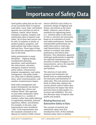 UNIT 3: MEASURING SAFETY
ROAD SAFETY FUNDAMENTALS 3-1
Importance of Safety Data
Good quality safety data are the core
of any successful effort to improve
road safety. Local, State, and Federal
agencies use crash data as well as
roadway, vehicle, driver history,
emergency response, hospital, and
enforcement data to improve road
safety. All of these data sources can
be used, in isolation or jointly, to
produce projects, programs, and
guide policies that reduce injuries
and save lives. These types of data
are collectively categorized as safety
data in this book.
Safety professionals in many
disciplines – highway design,
transportation planning,
operations, road maintenance,
law enforcement, education,
emergency response services,
policy makers, infrastructure
program management, road safety
management, and public health –
use safety data to identify problem
areas, select countermeasures, and
monitor countermeasure impact.
Road safety management and
project development has become
increasingly data-driven and
evidence-based. This approach
to road safety emphasizes safety
performance (i.e., number of
crashes), rather than solely adhering
to engineering standards, personal
experience, beliefs, and intuition.
For example, in the past, road
improvements were considered
“safe” if the improvements met
the standards contained in the
Manual on Uniform Traffic Control
Devices (MUTCD) and A Policy on
Geometric Design of Highway and
Streets, also known as the Green
Book1,2
. However, most of these
standards are engineering based
(i.e., nominal safety as discussed
in Unit 1), and were not necessarily
based on an evaluation of actual
road safety performance. Presently,
transportation professionals use
safety data (such as crash data,
road characteristics, and traffic
volume) to evaluate road safety
performance and inform their
decisions. This substantive approach
challenges professionals to quantify
the expected consequences and
outcomes of safety strategies in real
measurements, such as the expected
number of crashes, injuries,
and fatalities.
The selection of road safety
measures and treatments can
benefit from an understanding of
the intricacies and limitations of
safety data. This unit presents many
kinds of safety data, explores the
current process used to collect data,
and discusses the impact that these
processes have on data quality (i.e.,
accuracy and reliability). The unit
also discusses ways to improve data
quality and analysis.
Relating Nominal and
Substantive Safety to Data
The concepts of nominal and
substantive safety were first
introduced in Unit 1 of this textbook.
Nominal safety refers to whether
CHAPTER 7 MEASURING SAFETY
Manual on Uniform
Traffic Control
Devices (MUTCD),
Federal Highway
Administration,
2009.
A Policy on
Geometric Design
of Highways and
Streets, American
Associations of
State Highway
Transportation
Officials, 6th
edition, 2011.
1
2
 