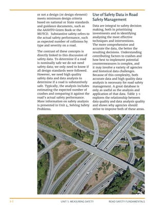 UNIT 3: MEASURING SAFETY ROAD SAFETY FUNDAMENTALS
3-2
or not a design (or design element)
meets minimum design criteria
based on national or State standards
and guidance documents, such as
the AASHTO Green Book or the
MUTCD. Substantive safety refers to
the actual safety performance, such
as expected number of collisions by
type and severity on a road.
The contrast of these concepts is
directly linked to this discussion of
safety data. To determine if a road
is nominally safe we do not need
safety data; we only need to know if
all design standards were followed.
However, we need high quality
safety data and data analysis to
determine if a road is substantively
safe. Typically, the analysis includes
estimating the expected number of
crashes and comparing it against the
road’s actual safety performance.
More information on safety analysis
is presented in Unit 4, Solving Safety
Problems.
Use of Safety Data in Road
Safety Management
Data are integral to safety decision
making, both in prioritizing
investments and in identifying
analyzing the most effective
techniques and interventions.
The more comprehensive and
accurate the data, the better the
resulting decisions. Understanding
contributing factors to crashes and
how best to implement potential
countermeasures is complex, and
it may involve a variety of agencies
and historical data challenges.
Because of this complexity, both
accurate data and high quality data
analysis is necessary for road safety
management. A great database is
only as useful as the analysis and
application of that data. Table 3-1
explores the relationship between
data quality and data analysis quality
and shows why agencies should
strive to improve both of these areas.
 