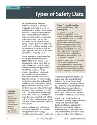 UNIT 3: MEASURING SAFETY ROAD SAFETY FUNDAMENTALS
3-4
As highway safety analysis
methods continue to evolve, it
is equally important to focus on
quality data to conduct these safety
analyses. Transportation agencies
can and should incorporate road
characteristics, traffic volume, and
enforcement and citation data,
and other information into their
safety analysis processes. This will
enable them to better identify safety
problems and prescribe solutions
that improve safety and make more
efficient use of safety funds.
Single sources of safety data also
do not give a complete picture
of the safety risks on our roads.
For example, using crash data by
itself leaves safety practitioners
with purely reactive approaches—
identifying locations where
crashes have already happened.
By combining crash data with
other types of data, more details
begin to emerge. For example, by
combining crash data and detailed
road inventory information, safety
practitioners can develop a more
in-depth understanding of the road
attributes that contribute to crash
risk. This will allow them to adopt
a proactive approach, seeking out
those factors associated with a high
risk of crashes and addressing sites
that share those “elements” before a
crash occurs.
Crash, roadway, and traffic data
should be integrated or combined
using common or “linking”
reference systems, such as mileposts
or geospatial position. These data
should also have the ability to be
linked to the State’s other road
safety databases, including citation
data or injury surveillance systems.
Additionally, commercial motor
vehicle data could also be linked
based upon common data elements
involved in crashes and inspections.
Not all types of safety data are
available or used by all practitioners.
Safety data exist in distinct
databases that are maintained by
different agencies and often are
accessible only to those agencies.
One role for safety professionals is
to bring together safety databases
Types of Safety Data
CHAPTER 8 MEASURING SAFETY
Roadway
elements
Physical
features of the
road such as
travel lanes,
shoulder width,
pavement
condition,
and roadside
characteristics
Chicago’s Use of Injury Data
to Benchmark Safety Goals
and Progress
Chicago DOT completed a
comprehensive pedestrian crash
analysis in 2011 to inform the citywide
Chicago Pedestrian Plan. This analysis
evaluated various crash types,
contributing environmental factors, and
different age groups using the Illinois
Department of Transportation crash
data files. The findings present crash
density citywide, by ward, and around
schools. The data also highlighted
key crash conditions and served as a
benchmark for measuring the City of
Chicago’s road safety goals.
Reference:CityofChicago2011Pedestrian
Crash Analysis, Summary Report,
Chicago Department of Transportation,
AccessedSeptember2016athttps://www.
cityofchicago.org/city/en/depts/cdot/supp_
info/2011_pedestrian_crashanalysis.html
 