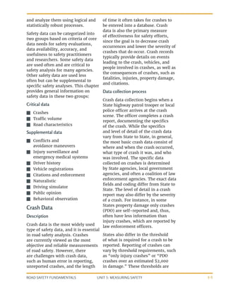 UNIT 3: MEASURING SAFETY
ROAD SAFETY FUNDAMENTALS 3-5
and analyze them using logical and
statistically robust processes.
Safety data can be categorized into
two groups based on criteria of core
data needs for safety evaluations,
data availability, accuracy, and
usefulness to safety practitioners
and researchers. Some safety data
are used often and are critical to
safety analysis for many agencies.
Other safety data are used less
often but can be supplemental to
specific safety analyses. This chapter
provides general information on
safety data in these two groups:
Critical data
J
J Crashes
J
J Traffic volume
J
J Road characteristics
Supplemental data
J
J Conflicts and
avoidance maneuvers
J
J Injury surveillance and
emergency medical systems
J
J Driver history
J
J Vehicle registrations
J
J Citations and enforcement
J
J Naturalistic
J
J Driving simulator
J
J Public opinion
J
J Behavioral observation
Crash Data
Description
Crash data is the most widely used
type of safety data, and it is essential
in road safety analysis. Crashes
are currently viewed as the most
objective and reliable measurements
of road safety. However, there
are challenges with crash data,
such as human error in reporting,
unreported crashes, and the length
of time it often takes for crashes to
be entered into a database. Crash
data is also the primary measure
of effectiveness for safety efforts,
since the goal is to decrease crash
occurrences and lower the severity of
crashes that do occur. Crash records
typically provide details on events
leading to the crash, vehicles, and
people involved in crashes, as well as
the consequences of crashes, such as
fatalities, injuries, property damage,
and citations.
Data collection process
Crash data collection begins when a
State highway patrol trooper or local
police officer arrives at the crash
scene. The officer completes a crash
report, documenting the specifics
of the crash. While the specifics
and level of detail of the crash data
vary from State to State, in general,
the most basic crash data consist of
where and when the crash occurred,
what type of crash it was, and who
was involved. The specific data
collected on crashes is determined
by State agencies, local government
agencies, and often a coalition of law
enforcement agencies. The exact data
fields and coding differ from State to
State. The level of detail in a crash
report may also differ by the severity
of a crash. For instance, in some
States property damage only crashes
(PDO) are self-reported and, thus,
often have less information than
injury crashes, which are reported by
law enforcement officers.
States also differ in the threshold
of what is required for a crash to be
reported. Reporting of crashes can
vary by threshold requirements, such
as “only injury crashes” or “PDO
crashes over an estimated $2,000
in damage.” These thresholds are
 