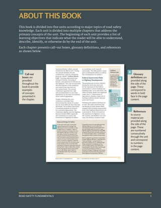 ROAD SAFETY FUNDAMENTALS 3
ABOUT THIS BOOK
This book is divided into five units according to major topics of road safety
knowledge. Each unit is divided into multiple chapters that address the
primary concepts of the unit. The beginning of each unit provides a list of
learning objectives that indicate what the reader will be able to understand,
describe, identify, or otherwise do by the end of the unit.
Each chapter presents call-out boxes, glossary definitions, and references
as shown below.
UNIT 1: FOUNDATIONS OF ROAD SAFETY
ROAD SAFETY FUNDAMENTALS 1-13
Secretary Hoover called a second
conference for March 1926. During
the interim between the two
conferences, a special committee
drew up a model “Uniform Vehicle
Code” covering registration and
titling of vehicles, licensing of
drivers, and operation of vehicles on
the highways. The code incorporated
the best features of the numerous
and varied State laws then on
the statute books. The second
conference approved this code
and recommended it to the State
legislatures as the basis for uniform
motor vehicle legislation.
Studies following this 1926
conference concluded that
determining the causes of crashes
was far more difficult than they had
presumed. The problem warranted
a sustained program of research
by a national organization. The
Conference agreed, and the Highway
Research Board (HRB) organized
the Committee on Causes and
Prevention of Highway Accidents
to coordinate crash research
nationwide. The HRB played a major
part in subsequent efforts to reduce
the consequences of crashes.8
Federal Government Role
in Highway Development
The growing use of motor vehicles
during the 1920s was mirrored
by the expansion of the Federal
Government’s role in funding and
building roads. In its early form, the
Office of Public Roads was organized
under the U.S. Department of
Agriculture, playing a large role in
funding roadways within national
parks and forests.
Following the Federal Aid Road Act
of 1916, this office would become
the Bureau of Public Roads (BPR),
charged with working cooperatively
with State highway departments on
road projects. Work continued on
the expansion of highways across
the country, and between 1921 and
1939, the distance of paved roads
Balanced Design for Safety
In the 1920s and 1930s, it was good
engineering practice to design new
highways as much as possible in long
straight lines or “tangents.” When it
became necessary to change direction,
the engineer laid out a circular curve,
the radius of which he selected to fit
the ground with the least construction
cost, but which could not be less than a
certain minimum fixed by department
policy. In practice, engineers made the
curves sharper than this minimum when
it was cheaper to do so, but with little
consistency. Engineers expected motorists
driving these roads to adjust their speeds
to the varying radii, and on the sharper
curves safe design speed might be
considerably lower than the posted
speed limit.
Increasing concern for road safety led many
highway engineers to worry about this
inconsistency between posted speed limits
and safe design speed on curves. In 1935,
highway engineer Joseph Barnett of the BPR
proposed that all new rural roads conform to
an “assumed design speed,” a comfortable
top speed for drivers outside of urban areas.
With its adoption by American Association
of State Highway Officials in 1938, Barnett’s
“balanced design” concept became a
permanent feature of U.S. roadway design.
Today, standards for designing curves,
such as design speed, curve radius and
superelevation (the tilt of the road through
a curve) are provided in A Policy on
Geometric Design of Highways and Streets,
produced by the American Association for
State Highway Transportation Officials.
Source: America’s
Highways, 1776-1976:
A History of the
Federal-Aid Program.
Federal Highway
Administration
(U.S. Government
Printing Office,
Washington D.C.,
1976).
8
Uniform
Vehicle Code
A code covering
registration and
titling of vehicles,
licensing of
drivers, and
operation of
vehicles on
the highways.
Call-out
boxes are
provided
throughout the
bookto provide
examples
of concepts
presented in
the chapter.
Glossary
definitions are
provided along
the side of the
page. These
correspond to
words in bold
face in the page
content.
References
to source
material are
provided along
the side of the
page. These
are numbered
consecutively
through the unit
and correspond
to numbers
in the page
content.
A
A
B
B
C
C
 
