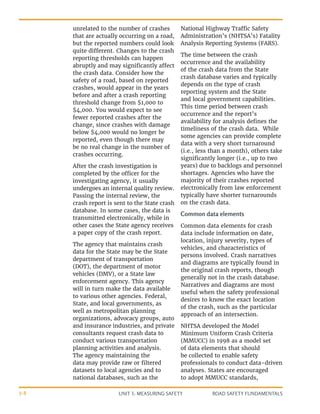 UNIT 3: MEASURING SAFETY ROAD SAFETY FUNDAMENTALS
3-8
unrelated to the number of crashes
that are actually occurring on a road,
but the reported numbers could look
quite different. Changes to the crash
reporting thresholds can happen
abruptly and may significantly affect
the crash data. Consider how the
safety of a road, based on reported
crashes, would appear in the years
before and after a crash reporting
threshold change from $1,000 to
$4,000. You would expect to see
fewer reported crashes after the
change, since crashes with damage
below $4,000 would no longer be
reported, even though there may
be no real change in the number of
crashes occurring.
After the crash investigation is
completed by the officer for the
investigating agency, it usually
undergoes an internal quality review.
Passing the internal review, the
crash report is sent to the State crash
database. In some cases, the data is
transmitted electronically, while in
other cases the State agency receives
a paper copy of the crash report.
The agency that maintains crash
data for the State may be the State
department of transportation
(DOT), the department of motor
vehicles (DMV), or a State law
enforcement agency. This agency
will in turn make the data available
to various other agencies. Federal,
State, and local governments, as
well as metropolitan planning
organizations, advocacy groups, auto
and insurance industries, and private
consultants request crash data to
conduct various transportation
planning activities and analysis.
The agency maintaining the
data may provide raw or filtered
datasets to local agencies and to
national databases, such as the
National Highway Traffic Safety
Administration’s (NHTSA’s) Fatality
Analysis Reporting Systems (FARS).
The time between the crash
occurrence and the availability
of the crash data from the State
crash database varies and typically
depends on the type of crash
reporting system and the State
and local government capabilities.
This time period between crash
occurrence and the report’s
availability for analysis defines the
timeliness of the crash data. While
some agencies can provide complete
data with a very short turnaround
(i.e., less than a month), others take
significantly longer (i.e., up to two
years) due to backlogs and personnel
shortages. Agencies who have the
majority of their crashes reported
electronically from law enforcement
typically have shorter turnarounds
on the crash data.
Common data elements
Common data elements for crash
data include information on date,
location, injury severity, types of
vehicles, and characteristics of
persons involved. Crash narratives
and diagrams are typically found in
the original crash reports, though
generally not in the crash database.
Narratives and diagrams are most
useful when the safety professional
desires to know the exact location
of the crash, such as the particular
approach of an intersection.
NHTSA developed the Model
Minimum Uniform Crash Criteria
(MMUCC) in 1998 as a model set
of data elements that should
be collected to enable safety
professionals to conduct data-driven
analyses. States are encouraged
to adopt MMUCC standards,
 