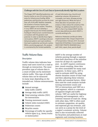 UNIT 3: MEASURING SAFETY ROAD SAFETY FUNDAMENTALS
3-10
Traffic Volume Data
Description
Traffic volume data indicates how
many road users travel on a road or
through an intersection. The most
prevalent type of volume data is
a count of daily use by motorized
vehicle traffic. This type of traffic
volume data can be measured
in many ways depending on the
intended use. Volume measurements
include:
J
J Annual average
daily traffic (AADT)
J
J Average daily traffic (ADT)
J
J Total entering vehicles (TEV)
for intersections
J
J Turning movement counts
J
J Vehicle miles traveled (VMT)
J
J Pedestrian counts
J
J Bicyclist counts
J
J Percentage of traffic for specific
vehicle types (e.g., heavy trucks
or motorcycles)
AADT is the average number of
vehicles passing through a segment
from both directions of the mainline
route for all days of a specified
year. As AADT requires continuous
year-round counting, these data
are often unavailable for many road
segments. In these cases, ADT is
used to estimate AADT by using
shorter duration counts of that road
and then adjusting those volumes
by daily and seasonal factors. Other
data used for crash analysis include
turning movement counts and
TEV at intersections and VMT on a
road segment, which is a measure
of segment length and traffic
volume. VMT are useful for highway
planning and management, and a
common measure of road use. Along
with other data, VMT is often used
to estimate congestion, air quality,
and expected gas tax revenues, and
can serve as a proxy for the level of
a region’s economic activity. Volume
data is also occasionally collected
for bicyclists and pedestrians at road
segments and crossing locations.
The Oregon DOT identified pedestrian and
bicycle crashes as one of its primary focus
areas for infrastructure funding. While
pedestrians and bicyclists account for more
than 15% of all traffic fatalities statewide,
the locations of serious injuries and
fatalities appear to be random. Therefore,
in 2013, ODOT set out to develop a
program that focuses the limited available
funding for infrastructure countermeasures
on locations with the greatest crash
potential. In order to identify these higher-
risk locations, ODOT is working to discover
behavioral patterns and road conditions
that lead to pedestrian and bicycle crashes.
While a promising approach, this analysis
is constrained by the limited availability
of road information (e.g., bicyclist and
pedestrian volumes, the presence of
crosswalks, turn lanes, driveway activity,
and sight distances). While the lack of
these data does not preclude such an
analysis, it does reduce the certainty of the
findings. An additional benefit from this
effort is that it has helped ODOT identify
current data deficiencies which ODOT is
currently working to fix.
Reference: Pedestrian and Bicycle Safety
Implementation Plan, Oregon Department
of Transportation, February 2014. Accessed
September2016athttps://www.oregon.gov/
ODOT/HWY/TRAFFIC-ROADWAY/docs/
pdf/13452_report_final_partsA+B.pdf
ChallengeswiththeUseofCrashDatatoSystemicallyIdentifyHighRiskLocations
 