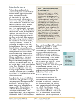 UNIT 3: MEASURING SAFETY
ROAD SAFETY FUNDAMENTALS 3-11
Data collection process
Volume data can be collected
automatically or manually. Vehicle
volume data is typically collected
using automated counters,
such as magnetic induction
loops, pneumatic tube counters,
microwave, radar, or video detection.
These automated counters can also
be configured to classify vehicles
and produce counts by vehicle
type (e.g., trucks, single passenger
vehicles, etc.). For shorter durations
or occasional counts, transportation
agencies use manual traffic counts
performed by observers, either in
the field or through video cameras.
Manual counting is also used often
for bicyclist or pedestrian counts,
although there are a number of
additional technologies, such as
infrared beams, that can be used
to collect non-motorized volume
data. These manual counts can range
in length from one-hour counts
to full-day counts, depending on
the agency’s needs and practices.
Fitness tracking apps may also
provide additional information
to jurisdictions regarding where
bicyclist and pedestrian activity is
occurring. Some care is needed when
using these data due to the self-
selection bias present from users
having to opt-in to the tracking
and only using for specific types of
activities (e.g., fitness cycling rather
than commuting).
Each State has its own traffic data
collection needs, priorities, budget,
and geographic and organizational
constraints. These differences
cause agencies to select different
equipment for data collection, use
different data collection plans,
and emphasize different data
reporting outputs. The FHWA Traffic
Monitoring Guide (TMG) highlights
best practices and provides guidance
to highway agencies in traffic
volume data collection, analysis,
and reporting3
. The TMG presents
recommendations to improve
and advance current programs
with a view towards the future of
traffic monitoring. Traffic data is
used to assess current and past
performance and to predict future
performance. Some States are
utilizing traffic data from intelligent
transportation systems (ITS) to
support coordination of planning
and operations functions at the
Federal and State levels.
Common data elements
Volume data must include the
counted volume, location, date, and
duration of the count. Depending
on the method used, the volume
data may also contain information
on vehicle classification, speed,
or weight; lane position; weather;
and directional factors. From these
data, transportation professionals
can calculate the average number of
Traffic Monitoring
Guide, Federal
Highway
Administration,
Office of Highway
Policy Information,
September 2013.
3
What’s the difference between
ADT and AADT?
Short term traffic counts are typically
collected at a location for a 12-, 18-, or
24-hour period. Average Daily Traffic
(ADT) is the count of traffic calculated
to reflect the 24-hour (daily) volume
of the date it was collected. The
Annual Average Daily Traffic (AADT) is
calculated for an entire year from the
ADT by adjusting that simple average
traffic volume to take into account the
different travel patterns that occur
during short duration count periods. For
example, a summer traffic count taken
in a beach vacation town would need
to be adjusted downward to reflect the
average traffic volume for the year, since
traffic would be much higher in
the summertime.
 