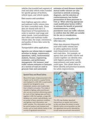 UNIT 3: MEASURING SAFETY ROAD SAFETY FUNDAMENTALS
3-12
vehicles that traveled each segment of
road and daily vehicle miles traveled
for specific groups of facilities,
vehicle types, and vehicle speeds.
Data sources and custodians
State highway agencies collect
and maintain traffic volume data
for State-controlled roads. These
data are shared with the U.S.
Department of Transportation in
order to monitor road usage and
safety trends. Local jurisdictions
also collect and maintain traffic
volume data; the scope, consistency,
and quality of these data varies by
jurisdiction.
Transportation safety applications
Agencies use volume data to support
activities in design, maintenance,
operations, safety, environmental
analysis, finance, engineering,
economics, and performance
management. For instance, total
traffic volume estimates or forecasts
on a section of road are used to
generate State and nationwide
estimates of total distance traveled.
Annual traffic volumes are also
essential in network screening,
diagnosis, and the selection of
countermeasures (see further
presentation of these processes in
Unit 4). When selecting appropriate
crash modification factors (CMFs)
to estimate the benefit of potential
countermeasures, a safety
practitioner must use traffic volumes
to confirm that the CMFs are suitable
for the site in consideration.
Coordination or integration with
other data sets
Other data elements frequently
used with traffic volume data
in safety applications include
road characteristic inventories
and crash data. For example, an
agency that uses traffic volume and
crashes together can identify sites
with highest potential for safety
improvements and target specific
crash types. This allows them to
better identify and prioritize locations
for safety improvements.
Spatial Data and Road Safety
Many of the types of data presented in this
chapter can be stored in a spatial format
and displayed in a GIS. GIS is a particularly
powerful tool designed to store,
manipulate, analyze, and visualize data
that is linked to a location. This makes it
valuable to highway safety practitioners
who can use a common referencing system
for much of their highway data and link it
together in GIS. For example, a single GIS
database can contain road attributes, such
as number of lanes, pavement condition,
and lighting; crash information; and
traffic volumes. This information can then
be used to analyze crash hotspots and
trends, such as multi-vehicle crashes in the
vicinity of signalized intersections.
This GIS map displays signalized
intersections as squares and crashes
as dots and allows the analyst to easily
identify crashes occurring within 150 feet
of a signalized intersection (denoted by
circular areas around each intersection).
 