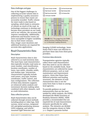 UNIT 3: MEASURING SAFETY
ROAD SAFETY FUNDAMENTALS 3-13
Data challenges and gaps
One of the biggest challenges in
collecting accurate volume data is
implementing a quality assurance
process to ensure that counts are
accurately recorded. Traffic volume
for most roads is also based on
sampling, which leads to estimates
of volume on much of the road. As
technology continues to develop and
become more prevalent on our roads
and in our vehicles, the accuracy will
improve considerably. Additionally,
pedestrian and bicyclist counts are
more susceptible to higher variability
due to their lower volumes;
thus, longer count durations and
additional locations are required for
accurate data applications.
Road Characteristics Data
Description
Road characteristics data is also
referred to as road inventory data.
The most basic road characteristics
data typically includes road name or
route number, road classification,
location coordinates, number of
lanes, lane width, shoulder width,
and median type. Intersection
characteristics typically include
road names, area type, location
coordinates, traffic control, and
lane configurations. The collection
of these data elements supports
an enhanced safety analysis and
investment decision making when
combined with other datasets, such
as crash information.
Data collection process
Road characteristics data can be
collected through several methods
including photo or video logs, field
surveys, aerial surveys, integrated
GIS and global positioning systems
(GPS) mapping, and vehicle-
mounted Light Detection and
Ranging (LIDAR) technology. Some
States find it more cost effective to
purchase these data from third party
providers.
Common data elements
Transportation agencies typically
collect those road characteristics
that they need or can be collected
based on the available funds. Road
characteristics are collected for many
different purposes, such as road
maintenance and improvement
projects. Given that States have
different priorities and funding
structures, the elements of road
characteristics data is not the
same from State to State or among
local agencies.
To provide guidance on road
characteristics that are the most
needed for safety analysis, the FHWA
developed the Model Inventory of
Roadway Elements (MIRE). MIRE
provides a recommended (but not
required) list of road characteristics
elements specifically for safety
analysis. The elements are divided
into the categories shown in Table
3-2. Chapter 9 presents further
FIGURE 3-2: This image from the FHWA
Model Inventory of Roadway Elements
(v. 1.0) illustrates roadway elements.
 