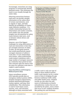 UNIT 3: MEASURING SAFETY
ROAD SAFETY FUNDAMENTALS 3-17
Increasingly, researchers are using
programs to automatically identify
potential events. This eliminates the
need to scan visually through the
entire video.
Observing interactions between
road users can provide valuable
information on the safety effect
of certain road elements, such
as signals or signs, and help
identify the probability of crashes
under different conditions. If a
reliable relationship between the
observations and crashes is known,
such studies may also provide
insights into the potential for safety
issues between road users, such
as between vehicle drivers and
pedestrians.
However, one of the biggest
challenges for using observations of
road user interactions is that they
are surrogate measures of safety.
To date, we lack good research
that would quantitatively equate
surrogate measures of safety to
crash data. If such relationships
were known, safety professionals
could conduct evaluations with a
large number of surrogate measures
in a relatively short period of time.
This contrasts with the need to wait
for years for sufficient crash data to
support a good analysis.
Injury Surveillance and Emergency
Medical Systems Data
Injury surveillance systems
(ISS) typically provide data on
emergency medical systems (EMS),
hospital emergency departments,
hospital admissions/discharges,
trauma registry, and long-term
rehabilitation. This information
is used to track injury causes,
severity, costs, and outcomes.
Although an injury associated with
a traffic crash is only one type of
injury in these medical systems,
traffic crash injuries can be a useful
source of data in bridging the gap
between traditional traffic safety
and public health issues. Hospital
records are also often the only
source of information on bicycle
and pedestrian crashes that are not
recorded by the police, such as those
that occur in non-roadway locations
like parking lots and driveways.
Evaluation of Children Involved
in Off-Roadway Crashes Using
Trauma Center Records
Many off-roadway crashes are not
reported by law enforcement and
are thus missed when conducting
safety evaluations using police crash
reports. One group that is particularly
affected by this lack of data is young
children injured by passenger vehicles
in driveways and parking lots. This
lack of information provides safety
professionals with little knowledge
about crash risk factors and actual
incident rates that could be used
to allocate resources and promote
safety interventions and good design
and behaviors. A 2010 study (Rice et
al.) in California used records from
eight trauma centers to identify the
frequency and characteristics of these
crashes. This study highlighted the
inconsistencies with external cause-
of-injury codes used by emergency
departments, but suggests that there
is value to surveillance of off-roadway
pedestrian injuries at trauma centers as
a way of identifying incidents that are
not captured by other data sources.
Reference: Rice TM, Trent RB, Bernacki
K, Rice JK, Lovette B, Hoover E, Fennell
J, Aistrich, AZ, Wiltsek D, Corman E,
Anderson CL, Sherck J. (2012). Trauma
center-based surveillance of nontraffic
pedestrian injury among California
children. Western Journal of Emergency
Medicine; 13.2.
 