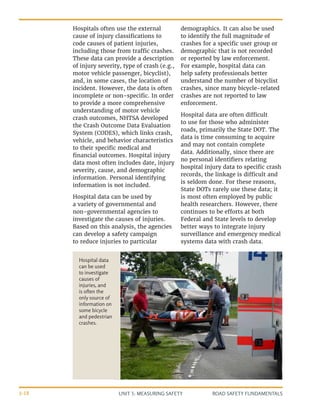 UNIT 3: MEASURING SAFETY ROAD SAFETY FUNDAMENTALS
3-18
Hospitals often use the external
cause of injury classifications to
code causes of patient injuries,
including those from traffic crashes.
These data can provide a description
of injury severity, type of crash (e.g.,
motor vehicle passenger, bicyclist),
and, in some cases, the location of
incident. However, the data is often
incomplete or non-specific. In order
to provide a more comprehensive
understanding of motor vehicle
crash outcomes, NHTSA developed
the Crash Outcome Data Evaluation
System (CODES), which links crash,
vehicle, and behavior characteristics
to their specific medical and
financial outcomes. Hospital injury
data most often includes date, injury
severity, cause, and demographic
information. Personal identifying
information is not included.
Hospital data can be used by
a variety of governmental and
non-governmental agencies to
investigate the causes of injuries.
Based on this analysis, the agencies
can develop a safety campaign
to reduce injuries to particular
demographics. It can also be used
to identify the full magnitude of
crashes for a specific user group or
demographic that is not recorded
or reported by law enforcement.
For example, hospital data can
help safety professionals better
understand the number of bicyclist
crashes, since many bicycle-related
crashes are not reported to law
enforcement.
Hospital data are often difficult
to use for those who administer
roads, primarily the State DOT. The
data is time consuming to acquire
and may not contain complete
data. Additionally, since there are
no personal identifiers relating
hospital injury data to specific crash
records, the linkage is difficult and
is seldom done. For these reasons,
State DOTs rarely use these data; it
is most often employed by public
health researchers. However, there
continues to be efforts at both
Federal and State levels to develop
better ways to integrate injury
surveillance and emergency medical
systems data with crash data.
Hospital data
can be used
to investigate
causes of
injuries, and
is often the
only source of
information on
some bicycle
and pedestrian
crashes.
 