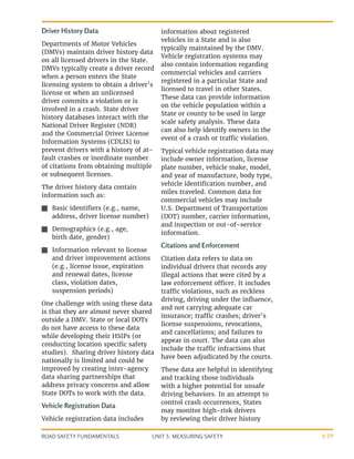 UNIT 3: MEASURING SAFETY
ROAD SAFETY FUNDAMENTALS 3-19
Driver History Data
Departments of Motor Vehicles
(DMVs) maintain driver history data
on all licensed drivers in the State.
DMVs typically create a driver record
when a person enters the State
licensing system to obtain a driver’s
license or when an unlicensed
driver commits a violation or is
involved in a crash. State driver
history databases interact with the
National Driver Register (NDR)
and the Commercial Driver License
Information Systems (CDLIS) to
prevent drivers with a history of at-
fault crashes or inordinate number
of citations from obtaining multiple
or subsequent licenses.
The driver history data contain
information such as:
J
J Basic identifiers (e.g., name,
address, driver license number)
J
J Demographics (e.g., age,
birth date, gender)
J
J Information relevant to license
and driver improvement actions
(e.g., license issue, expiration
and renewal dates, license
class, violation dates,
suspension periods)
One challenge with using these data
is that they are almost never shared
outside a DMV. State or local DOTs
do not have access to these data
while developing their HSIPs (or
conducting location specific safety
studies). Sharing driver history data
nationally is limited and could be
improved by creating inter-agency
data sharing partnerships that
address privacy concerns and allow
State DOTs to work with the data.
Vehicle Registration Data	
Vehicle registration data includes
information about registered
vehicles in a State and is also
typically maintained by the DMV.
Vehicle registration systems may
also contain information regarding
commercial vehicles and carriers
registered in a particular State and
licensed to travel in other States.
These data can provide information
on the vehicle population within a
State or county to be used in large
scale safety analysis. These data
can also help identify owners in the
event of a crash or traffic violation.
Typical vehicle registration data may
include owner information, license
plate number, vehicle make, model,
and year of manufacture, body type,
vehicle identification number, and
miles traveled. Common data for
commercial vehicles may include
U.S. Department of Transportation
(DOT) number, carrier information,
and inspection or out-of-service
information.
Citations and Enforcement
Citation data refers to data on
individual drivers that records any
illegal actions that were cited by a
law enforcement officer. It includes
traffic violations, such as reckless
driving, driving under the influence,
and not carrying adequate car
insurance; traffic crashes; driver’s
license suspensions, revocations,
and cancellations; and failures to
appear in court. The data can also
include the traffic infractions that
have been adjudicated by the courts.
These data are helpful in identifying
and tracking those individuals
with a higher potential for unsafe
driving behaviors. In an attempt to
control crash occurrences, States
may monitor high-risk drivers
by reviewing their driver history
 