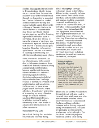 UNIT 3: MEASURING SAFETY ROAD SAFETY FUNDAMENTALS
3-20
records, paying particular attention
to driver citations. Ideally, States
track a citation from the time it is
issued by a law enforcement officer
through its disposition in a court of
law. Citation information tracked
and linked to driver history files
enable States to screen drivers with
a history of frequent citations for
actions known to increase crash
risk. States have found citation
tracking systems useful in detecting
repeat traffic offenders prior to
conviction. It can also be used to
track the behavior of particular law
enforcement agencies and the courts
with respect to dismissals and plea
bargains. Many law enforcement
agencies use citations as a method
of tracking and measuring the
effectiveness of enforcement efforts.
Some constraints exist with the
use of citation and enforcement
data to help prevent crashes. Some
States have difficulty in maintaining
accurate citation information
because local jurisdictions may
collect different data elements
from varying citation forms.
Obtaining and managing judicial
information is also a challenge
because of the various levels of court
administration and jurisdiction.
Unfortunately, in some States
judges do not have access to the
offender’s driver history at the time
of sentencing, so many offenders
escape the stricter penalties
sanctioned for repeat offenses.
In addition, the traffic safety
community often lacks access to
adjudication information due to
privacy concerns.
Naturalistic Driving Data
Naturalistic driving data are driver
behavior data collected during
actual driving trips through
technology placed in the vehicle.
This technology typically includes
video camera views of the driver,
speed and vehicle motion sensors,
and location tracking equipment.
Data such as video might be
collected on a continuous basis, or
only after certain events like hard
braking. Using data collected by
this equipment, researchers are
able to gather information on the
underlying causes of crashes by
observing drivers in a natural driving
situation. Frequently collected
data include road environment
information, such as weather;
driver information, such as eye
movements; and information
on vehicle movement including
location on the road, acceleration,
deceleration, and speed.
These data are used to evaluate how
drivers interact with and react to
the road, other road users, and other
environmental features. Driver
observation is used to understand
fundamental issues of driver
behavior and to develop improved
safety countermeasures. The data
are primarily used in research
studies on a variety of topics. The
data from the SHRP2 program
have been used to study safety
Strategic Highway
Research Program 2
The largest naturalistic study in the
United States to date is the second
Strategic Highway Research Program
(SHRP2), which included over 3,400
drivers participating in the study.
SHRP2 data includes over 5,400,000
individual trips and over 36,000 crash,
near crash, and baseline driving events.
FHWA provides more information on
SHRP2 at https://www.fhwa.dot.gov/
goshrp2.
 