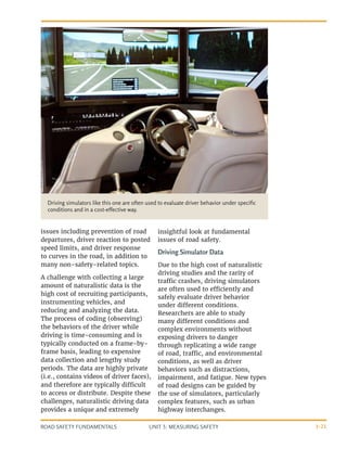 UNIT 3: MEASURING SAFETY
ROAD SAFETY FUNDAMENTALS 3-21
issues including prevention of road
departures, driver reaction to posted
speed limits, and driver response
to curves in the road, in addition to
many non-safety-related topics.
A challenge with collecting a large
amount of naturalistic data is the
high cost of recruiting participants,
instrumenting vehicles, and
reducing and analyzing the data.
The process of coding (observing)
the behaviors of the driver while
driving is time-consuming and is
typically conducted on a frame-by-
frame basis, leading to expensive
data collection and lengthy study
periods. The data are highly private
(i.e., contains videos of driver faces),
and therefore are typically difficult
to access or distribute. Despite these
challenges, naturalistic driving data
provides a unique and extremely
insightful look at fundamental
issues of road safety.
Driving Simulator Data
Due to the high cost of naturalistic
driving studies and the rarity of
traffic crashes, driving simulators
are often used to efficiently and
safely evaluate driver behavior
under different conditions.
Researchers are able to study
many different conditions and
complex environments without
exposing drivers to danger
through replicating a wide range
of road, traffic, and environmental
conditions, as well as driver
behaviors such as distractions,
impairment, and fatigue. New types
of road designs can be guided by
the use of simulators, particularly
complex features, such as urban
highway interchanges.
Driving simulators like this one are often used to evaluate driver behavior under specific
conditions and in a cost-effective way.
 