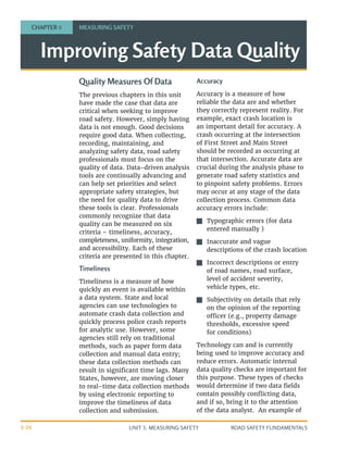 UNIT 3: MEASURING SAFETY ROAD SAFETY FUNDAMENTALS
3-26
Quality Measures Of Data
The previous chapters in this unit
have made the case that data are
critical when seeking to improve
road safety. However, simply having
data is not enough. Good decisions
require good data. When collecting,
recording, maintaining, and
analyzing safety data, road safety
professionals must focus on the
quality of data. Data-driven analysis
tools are continually advancing and
can help set priorities and select
appropriate safety strategies, but
the need for quality data to drive
these tools is clear. Professionals
commonly recognize that data
quality can be measured on six
criteria – timeliness, accuracy,
completeness, uniformity, integration,
and accessibility. Each of these
criteria are presented in this chapter.
Timeliness
Timeliness is a measure of how
quickly an event is available within
a data system. State and local
agencies can use technologies to
automate crash data collection and
quickly process police crash reports
for analytic use. However, some
agencies still rely on traditional
methods, such as paper form data
collection and manual data entry;
these data collection methods can
result in significant time lags. Many
States, however, are moving closer
to real-time data collection methods
by using electronic reporting to
improve the timeliness of data
collection and submission.
Accuracy
Accuracy is a measure of how
reliable the data are and whether
they correctly represent reality. For
example, exact crash location is
an important detail for accuracy. A
crash occurring at the intersection
of First Street and Main Street
should be recorded as occurring at
that intersection. Accurate data are
crucial during the analysis phase to
generate road safety statistics and
to pinpoint safety problems. Errors
may occur at any stage of the data
collection process. Common data
accuracy errors include:
J
J Typographic errors (for data
entered manually )
J
J Inaccurate and vague
descriptions of the crash location
J
J Incorrect descriptions or entry
of road names, road surface,
level of accident severity,
vehicle types, etc.
J
J Subjectivity on details that rely
on the opinion of the reporting
officer (e.g., property damage
thresholds, excessive speed
for conditions)
Technology can and is currently
being used to improve accuracy and
reduce errors. Automatic internal
data quality checks are important for
this purpose. These types of checks
would determine if two data fields
contain possibly conflicting data,
and if so, bring it to the attention
of the data analyst. An example of
Improving Safety Data Quality
CHAPTER 9 MEASURING SAFETY
 