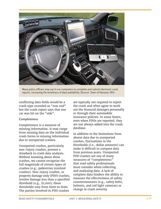 UNIT 3: MEASURING SAFETY
ROAD SAFETY FUNDAMENTALS 3-27
conflicting data fields would be a
crash type recorded as “rear end”
but the crash report says that one
car was hit on the “side”.
Completeness
Completeness is a measure of
missing information. It may range
from missing data on the individual
crash forms to missing information
due to unreported crashes.
Unreported crashes, particularly
non-injury crashes, present a
drawback to crash data analysis.
Without knowing about these
crashes, we cannot recognize the
full magnitude of certain types of
crashes (e.g., pedestrian involved
crashes). Non-injury crashes, or
property damage only (PDO) crashes,
involve damage less than a specified
threshold (e.g., $1,000); these
thresholds vary from State to State.
The parties involved in PDO crashes
Many police officers now use in-car computers to complete and submit electronic crash
reports, increasing the timeliness of data availability. (Source: Town of Hanover, NH)
are typically not required to report
the crash and often agree to work
out the financial damages personally
or through their automobile
insurance policies. In some States,
even when PDOs are reported, they
are not always added into the crash
database.
In addition to the limitations from
absent data due to unreported
crashes, fluctuations in the
thresholds (i.e., dollar amounts) can
make it difficult to compare data
from previous years. Unreported
PDO crashes are one of many
measures of “completeness”
that road safety professionals
must consider when collecting
and analyzing data. A lack of
complete data hinders the ability to
measure the effectiveness of safety
countermeasures (e.g., safety belts,
helmets, and red light cameras) or
change in crash severity.
 