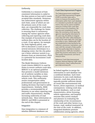 UNIT 3: MEASURING SAFETY ROAD SAFETY FUNDAMENTALS
3-28
Crash Data Improvement Program
The Federal government established
the Crash Data Improvement Program
(CDIP) to provide states with a
means to measure the quality of the
information within their crash database.
It is intended to provide the states with
metrics that can be used to establish
measures of where their crash data
stand in terms of its timeliness, the
accuracy and completeness of the
data, the consistency of all reporting
agencies reporting the information in
the same way, the ability to integrate
crash data with other safety databases,
and how the state makes the crash data
accessible to users. Additionally, CDIP
was established to help familiarize the
collectors, processors, maintainers, and
users with the concepts of data quality
and how quality data help to improve
safety decisions. CDIP also included a
guide that presents information on each
data quality characteristic and how to
measure them.
Reference: Crash Data Improvement
Program, National Highway Traffic Safety
Administration, https://safety.fhwa.dot.
gov/cdip/summary.cfm
Uniformity
Uniformity is a measure of how
consistent information is coded in
the data system or how well it meets
accepted data standards. Numerous
law enforcement agencies within
each State, some of which are not
the primary users of the crash
data, are responsible for crash data
collection. The challenge for States
is ensuring there is consistency
among the various agencies when
collecting and reporting crash data.
One example of inconsistent or non-
uniform data can be the location of
a crash. If one agency, for example
the State highway patrol, uses
GPS to document a crash at one of
several entrances (driveways) to a
shopping center, but the city police
use a linear reference system (e.g.,
distance from an intersection), there
is a potential for inconsistent crash
location data.
The Model Minimum Uniform
Crash Criteria (MMUCC) is used by
States to ensure uniform crash data.
MMUCC is an optional guideline
that presents a model minimum
set of uniform variables or data
elements for describing a motor
vehicle crash. This uniformity
assists transportation safety
professionals and governments in
making decisions that lead to safety
improvements. Similarly, MIRE
provides a recommended list of
elements to use when reporting road
and traffic characteristics, thereby
increasing uniformity of road
network data. More information on
MMUCC and MIRE is presented at
the end of this chapter.
Integration
Data integration is a measure of
whether different databases can
be linked together to merge the
information in each database into
a combined database. Each State
maintains its own crash database.
However, crash data alone do not
typically provide sufficient details
on issues like environmental risk
factors, driver experience, or medical
consequences. Linking crash data
to other databases, such as road
characteristics, driver licensing,
vehicle registration, and hospital
outcome data assists analysts
and planners in evaluating the
relationship of the circumstances
of the crash and other factors (e.g.,
human, road, medical treatment) at
the time of the crash. In addition,
integrated databases promote
collaboration among agencies, which
 