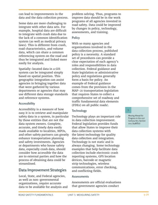 UNIT 3: MEASURING SAFETY
ROAD SAFETY FUNDAMENTALS 3-29
Moving Ahead for
Progress in the 21st
Century Act, Section
1112, §148(f)(2)
5
can lead to improvements in the
data and the data collection process.
Some data are more challenging to
integrate with other data sets. For
example, hospital data are difficult
to integrate with crash data due to
the lack of a common identification
system (as well as medical privacy
laws). This is different from crash,
road characteristics, and volume
data, which can share a common
referencing system on the road and
thus be integrated and linked more
easily for analysis.
Spatially-located data in a GIS
system can be integrated simply
based on spatial position. This
geographic integration can assist
agencies in bringing together data
that were gathered by various
departments or agencies that may
use different data storage standards
and reference systems.
Accessibility
Accessibility is a measure of how
easy it is to retrieve and manipulate
safety data in a system, in particular
by those entities that are not the
data system owners. Complete,
accurate, and timely data easily
made available to localities, MPOs,
and other safety partners can greatly
enhance transportation planning
and safety investments. Agencies
or departments who house safety
data, especially crash data, should
consider how accessible the data
are to external parties and how the
process of obtaining data could be
streamlined.
Data Improvement Strategies
Local, State, and Federal agencies,
as well as non-governmental
organizations, require accurate
data to be available for analysis and
problem solving. Thus, programs to
improve data should be in the work
programs of all agencies invested in
road safety. Data could be improved
by changes in policy, technology,
assessments, and training.
Policy
With so many agencies and
organizations involved in the
data collection process, published
policy is a necessity. A standard
set of procedures can provide a
clear expectation of each agency’s
roles and responsibilities in data
collection. Federal guidance and
State legislation or administrative
policy and regulations generally
form a basis for policy. An
example of Federal guidance
comes from the provision in the
MAP-21 transportation legislation
that requires States to collect a
comprehensive set of roadway and
traffic fundamental data elements
(FDEs) on all public roads5
.
Technology
Technology plays an important role
in data collection improvement.
Federal legislation provides funds
that allow States to improve their
data collection systems with
the latest technology for quality
data collection and integration.
Technology is not static and is
always changing. Some technology
examples that help facilitate data
collection include electronic crash
reporting systems, GPS location
devices, barcode or magnetic
strip technologies, wireless
communications, error checking,
and conflicting fields.
Assessments
Assessments are official evaluations
that government agencies conduct
 