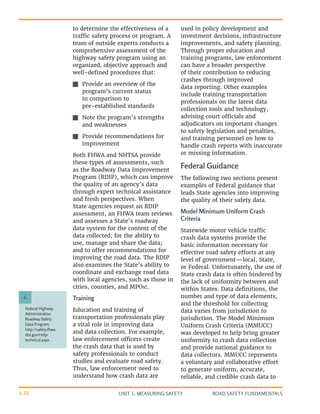 UNIT 3: MEASURING SAFETY ROAD SAFETY FUNDAMENTALS
3-30
Federal Highway
Administration
Roadway Safety
Data Program,
http://safety.fhwa.
dot.gov/rsdp/
technical.aspx
6
to determine the effectiveness of a
traffic safety process or program. A
team of outside experts conducts a
comprehensive assessment of the
highway safety program using an
organized, objective approach and
well-defined procedures that:
J
J Provide an overview of the
program’s current status
in comparison to
pre-established standards
J
J Note the program’s strengths
and weaknesses
J
J Provide recommendations for
improvement
Both FHWA and NHTSA provide
these types of assessments, such
as the Roadway Data Improvement
Program (RDIP), which can improve
the quality of an agency’s data
through expert technical assistance
and fresh perspectives. When
State agencies request an RDIP
assessment, an FHWA team reviews
and assesses a State’s roadway
data system for the content of the
data collected; for the ability to
use, manage and share the data;
and to offer recommendations for
improving the road data. The RDIP
also examines the State’s ability to
coordinate and exchange road data
with local agencies, such as those in
cities, counties, and MPOs6
.
Training
Education and training of
transportation professionals play
a vital role in improving data
and data collection. For example,
law enforcement officers create
the crash data that is used by
safety professionals to conduct
studies and evaluate road safety.
Thus, law enforcement need to
understand how crash data are
used in policy development and
investment decisions, infrastructure
improvements, and safety planning.
Through proper education and
training programs, law enforcement
can have a broader perspective
of their contribution to reducing
crashes through improved
data reporting. Other examples
include training transportation
professionals on the latest data
collection tools and technology,
advising court officials and
adjudicators on important changes
to safety legislation and penalties,
and training personnel on how to
handle crash reports with inaccurate
or missing information.
Federal Guidance
The following two sections present
examples of Federal guidance that
leads State agencies into improving
the quality of their safety data.
Model Minimum Uniform Crash
Criteria
Statewide motor vehicle traffic
crash data systems provide the
basic information necessary for
effective road safety efforts at any
level of government—local, State,
or Federal. Unfortunately, the use of
State crash data is often hindered by
the lack of uniformity between and
within States. Data definitions, the
number and type of data elements,
and the threshold for collecting
data varies from jurisdiction to
jurisdiction. The Model Minimum
Uniform Crash Criteria (MMUCC)
was developed to help bring greater
uniformity to crash data collection
and provide national guidance to
data collectors. MMUCC represents
a voluntary and collaborative effort
to generate uniform, accurate,
reliable, and credible crash data to
 