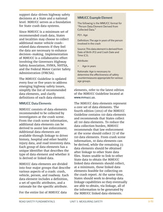 UNIT 3: MEASURING SAFETY
ROAD SAFETY FUNDAMENTALS 3-31
MMUCC Example Element
The following is the MMUCC format for
“Person Data Element Derived from
Collected Data.”
PD1. Age
Definition: The age in years of the person
involved in the crash
Source:This data element is derived from
Date of Birth (P2) and Crash Date and
Time (C3).
Attribute:
•	 Age in years
Rationale: Age is necessary to
determine the effectiveness of safety
countermeasures appropriate for various
age groups.
support data-driven highway safety
decisions at a State and a national
level. MMUCC serves as a foundation
for State crash data systems.
Since MMUCC is a minimum set of
recommended crash data, States
and localities may choose to collect
additional motor vehicle crash-
related data elements if they feel
the data are necessary to enhance
decision-making. Implementation
of MMUCC is a collaborative effort
involving the Governors Highway
Safety Association, FHWA, NHTSA,
and the Federal Motor Carrier Safety
Administration (FMCSA).
The MMUCC Guideline is updated
every four or five years to address
emerging highway safety issues,
simplify the list of recommended
data elements, and clarify
definitions of each data element.
MMUCC Data Elements
MMUCC consists of data elements
recommended to be collected by
investigators at the crash scene.
From the crash scene information,
additional data elements can be
derived to assist law enforcement.
Additional data elements are
available through linkage to driver
history, hospital and other health/
injury data, and road inventory data.
Each group of data elements has a
unique identifier that describes the
type of data element and whether it
is derived or linked data.
MMUCC data elements are divided
into four major groups that describe
various aspects of a crash: crash,
vehicle, person, and roadway. Each
data element includes a definition,
a set of specific attributes, and a
rationale for the specific attribute.
For the entire list of MMUCC data
elements, refer to the latest edition
of the MMUCC Guideline located at
www.mmucc.us.
The MMUCC data elements represent
a core set of data elements. The
fourth edition (2012) of the MMUCC
Guideline contains 110 data elements
and recommends that States collect
all 110 data elements. To reduce the
data collection burden, MMUCC
recommends that law enforcement
at the scene should collect 77 of the
110 data elements. From crash scene
information, 10 data elements can
be derived, while the remaining 23
data elements should be obtained
after linkage to other State data
files. States unable to link to other
State data to obtain the MMUCC
linked data elements should collect,
at a minimum, those linked data
elements feasible for collecting on
the crash report. At the same time,
States should work to develop data
linkage capabilities so they eventually
are able to obtain, via linkage, all of
the information to be generated by
the MMUCC linked data elements.
 