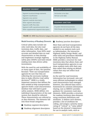 UNIT 3: MEASURING SAFETY ROAD SAFETY FUNDAMENTALS
3-32
FIGURE 3-5: MIRE Data Elements Category Descriptors (Source: MIRE version 1.0)
ROADWAY SEGMENT ROADWAY ALIGNMENT
Segment location/linkage elements
Segment classification
Segment cross section
Segment roadside descriptors
Other segment descriptors
Segment traffic flow data
Segment traffic operations/control data
Other supplemental segment descriptors
Horizontal curve data
Vertical curve data
ROADWAY JUNCTION
At-grade intersection/junctions
Interchange and ramp descriptors
Model Inventory of Roadway Elements
Critical safety data include not
only crash data, but also road
inventory data, traffic data, and
other information. State DOTs need
accurate and detailed data on road
characteristics as they develop
and implement strategic highway
safety plan (SHSPs) and look toward
making more data driven safety
investments.
With the need for and availability of
so many types of data, the question
becomes “How can transportation
agencies be sure that they are
collecting the necessary roadway
data to make effective road safety
decisions?” MIRE is a vitally
important resource that defines the
data needed to help transportation
agencies build a road characteristics
database that will lead to good
safety analysis. MIRE defines 202
individual characteristics of the road
system that should be collected.
These characteristics are referred to
as data elements. The elements fall
into three broad categories:
J
J Roadway segment descriptors
J
J Roadway alignment descriptors
J
J Roadway junction descriptors
Most State and local transportation
agencies do not have all the data
needed to use analysis tools such
as SafetyAnalyst, the Interactive
Highway Safety Design Model, and
other tools and procedures identified
in the Highway Safety Manual.
MIRE provides a structure for road
inventory data that allows State and
local transportation agencies to use
these analysis tools with their own
data rather than relying on default
values that may not reflect local
conditions.
As the need for road inventory
information has increased, new and
more efficient technologies to collect
road characteristics have emerged.
However, the collected data need a
framework for common information
sharing. Just as MMUCC provides
guidance for consistent crash data
elements, MIRE provides a structure
for roadway inventory data elements
using consistent definitions and
attributes. It defines each element,
provides a list of attributes for
coding, and assigns a priority status
rating of “critical” or “value added”
based on the element’s importance
for use in analytic tools, such as
 