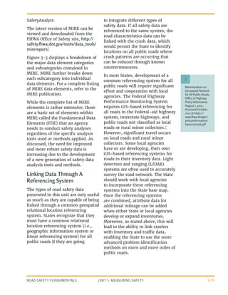 UNIT 3: MEASURING SAFETY
ROAD SAFETY FUNDAMENTALS 3-33
SafetyAnalyst.
The latest version of MIRE can be
viewed and downloaded from the
FHWA Office of Safety site, http://
safety.fhwa.dot.gov/tools/data_tools/
mirereport/.
Figure 3-5 displays a breakdown of
the major data element categories
and subcategories contained in
MIRE. MIRE further breaks down
each subcategory into individual
data elements. For a complete listing
of MIRE data elements, refer to the
MIRE publication.
While the complete list of MIRE
elements is rather extensive, there
are a basic set of elements within
MIRE called the Fundamental Data
Elements (FDE) that an agency
needs to conduct safety analyses
regardless of the specific analysis
tools used or methods applied. As
discussed, the need for improved
and more robust safety data is
increasing due to the development
of a new generation of safety data
analysis tools and methods.
Linking Data Through A
Referencing System
The types of road safety data
presented in this unit are only useful
as much as they are capable of being
linked through a common geospatial
relational location referencing
system. States recognize that they
must have a common relational
location referencing system (i.e.,
geographic information system or
linear referencing system) for all
public roads if they are going
to integrate different types of
safety data. If all safety data are
referenced to the same system, the
road characteristics data can be
linked with the crash data, which
would permit the State to identify
locations on all public roads where
crash patterns are occurring that
can be reduced through known
countermeasures.
In most States, development of a
common referencing system for all
public roads will require significant
effort and cooperation with local
agencies. The Federal Highway
Performance Monitoring System
requires GIS-based referencing for
all roads in the Federal-aid highway
system, interstate highways, and
public roads not classified as local
roads or rural minor collectors.7
However, significant travel occurs
on local roads and rural minor
collectors. Some local agencies
have or are developing, their own
GIS-based referencing systems for
roads in their inventory data. Light
detection and ranging (LIDAR)
systems are often used to accurately
survey the road network. The State
should work with local agencies
to incorporate these referencing
systems into the State base map.
Once the referencing systems
are combined, attribute data for
additional mileage can be added
when either State or local agencies
develop or expand inventories.
Moreover, as stated above, this will
lead to the ability to link crashes
with inventory and traffic data,
enabling the State to use the more
advanced problem identification
methods on more and more miles of
public roads.
Memorandum on
Geospatial Network
for All Public Roads,
Office of Highway
Policy Information,
August 7, 2012.
Accessed October
2017 at https://
www.fhwa.dot.gov/
policyinformation/
hpms/arnold.pdf
7
 