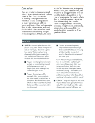 UNIT 3: MEASURING SAFETY ROAD SAFETY FUNDAMENTALS
3-34
J
J SELECT a scenario below. Assume that
you are using crash data as your primary
data to inform your decisions. Explain
how each of the six quality criteria
discussed in this chapter could affect
your evaluation of the current safety
situation and your recommendations.
J
J You are prioritizing intersections in
a city to be treated with enhanced
visibility treatments, such as
larger signs, wider markings, and
additional signal heads.
J
J You are developing a public
outreach effort to communicate
the need to yield to pedestrians at
crosswalks. You wish to focus your
efforts to the areas of the city where
failing to yield to pedestrians is the
most rampant.
J
J You are recommending safety
improvements to an interchange
that was identified based on having
a higher number of expected
crashes than other interchanges of
the same type.
Given the scenario you selected above,
how do you think the availability of
other types of data could affect your
recommendations? Such data may
include any of the data types covered
in Chapter 3.2. (e.g., EMS and hospital
injury data, enforcement citations,
public complaints, or other data). What
additional information could this reveal?
J
J IDENTIFY programs or policies that exist
in your state or local agency to improve
data. This may include any of the types
of safety data covered in Chapter 3.2.
EXERCISES
Conclusion
Data are crucial to improving road
safety. Safety data consist of various
kinds of data that can be used
to identify safety problems and
priorities so that safety partners
in many agencies can address
important issues. Data such as crash
data, traffic volume data, and road
characteristics data are often used
and are critical for safety analysis
by many agencies. Other data, such
as conflict observations, emergency
medical data, and citation data, can
be useful in a supplemental role for
specific studies. Regardless of the
type of safety data, the quality of the
data is vitally important. Agencies
that collect safety data should
strive to improve their timeliness,
accuracy, completeness, uniformity,
integration, and accessibility to
maximize their potential to drive
good decisions.
 