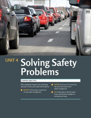 UNIT 4: SOLVING SAFETY PROBLEMS ROAD SAFETY FUNDAMENTALS
4-b
After reading the chapters and completing
exercises in Unit 4, the reader will be able to:
J
J IDENTIFY three major components
of road safety management
J
J DEFINE the process of conducting
site-level and system-level
safety management
J
J USE safety data to identify safety
issues and develop strategies to
solving those issues
LEARNING OBJECTIVES
Solving Safety
Problems
UNIT 4
 